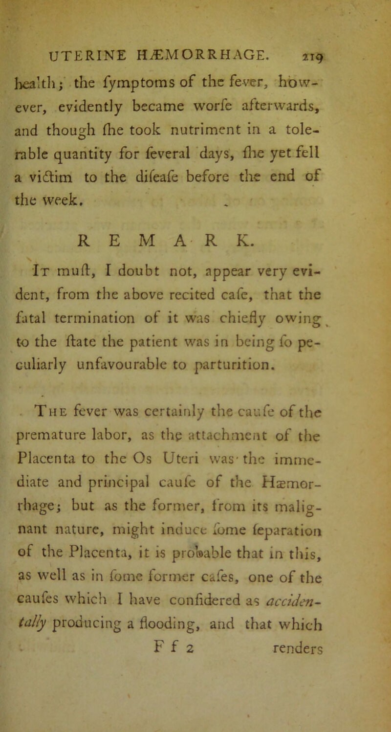 health; the fymptoms of the fever, how- ever, evidently became worfe afterwards, and though die took nutriment in a tole- rable quantity for feveral days, die yet fell a vi&irn to the difeafe before the end of the week. REMARK. It mud, I doubt not, appear very evi- dent, from the above recited cafe, that the fatal termination of it was chiefly owing to the date the patient was in being fo pe- culiarly unfavourable to parturition. The fever was certainly the caufe of the premature labor, as the attachment of the Placenta to the Os Uteri was-the imme- diate and principal caufe of the Haemor- rhage; but as the former, from its malig- nant nature, might induce dome leparation of the Placenta, it is probable that in this, as well as in fome former cafes, one of the caufes which I have confidered as acciden- tally producing a dooding, and that which F f 2 renders