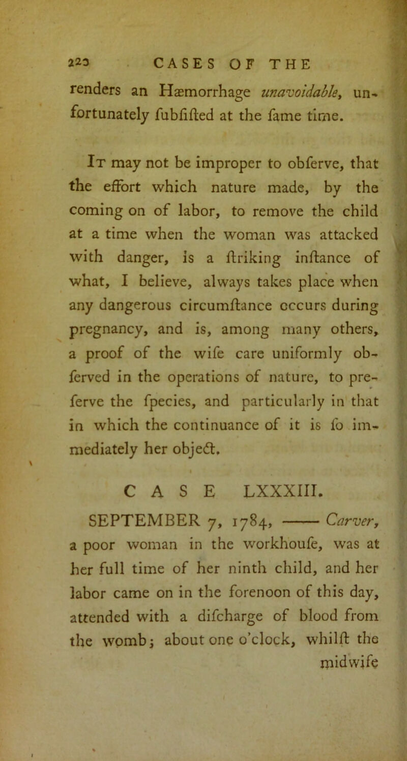 renders an Hemorrhage unavoidable, un- fortunately fubfifted at the fame time. It may not be improper to obferve, that the effort which nature made, by the coming on of labor, to remove the child at a time when the woman was attacked with danger, is a ftriking inftance of what, I believe, always takes place when any dangerous circumflance occurs during pregnancy, and is, among many others, a proof of the wife care uniformly ob- ferved in the operations of nature, to pre- ferve the fpecies, and particularly in that in which the continuance of it is fo im- mediately her object. CASE LXXXIII. SEPTEMBER 7, 1784, Carver, a poor woman in the workhoufe, was at her full time of her ninth child, and her labor came on in the forenoon of this day, attended with a difcharge of blood from the womb; about one o’clock, whilft the midwife