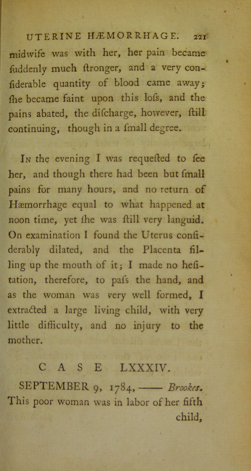 midwife was with her, her pain became fuddenly much stronger, and a very con- fiderable quantity of blood came away; ffie became faint upon this lofs, and the pains abated, the difcharge, however, ftill continuing, though in a fmall degree. In the evening I was requeued to fee her, and though there had been but fmall pains for many hours, and no return of Haemorrhage equal to what happened at noon time, yet Ihe was ftill very languid. On examination I found the Uterus confi- derably dilated, and the Placenta fil- ling up the mouth of it; I made no hefi- tation, therefore, to pals the hand, and as the woman was very well formed, I extracted a large living child, with very little difficulty, and no injury to the mother. CASE LXXXIV. SEPTEMBER 9, 1784, Brookes. This poor woman was in labor of her fifth child.