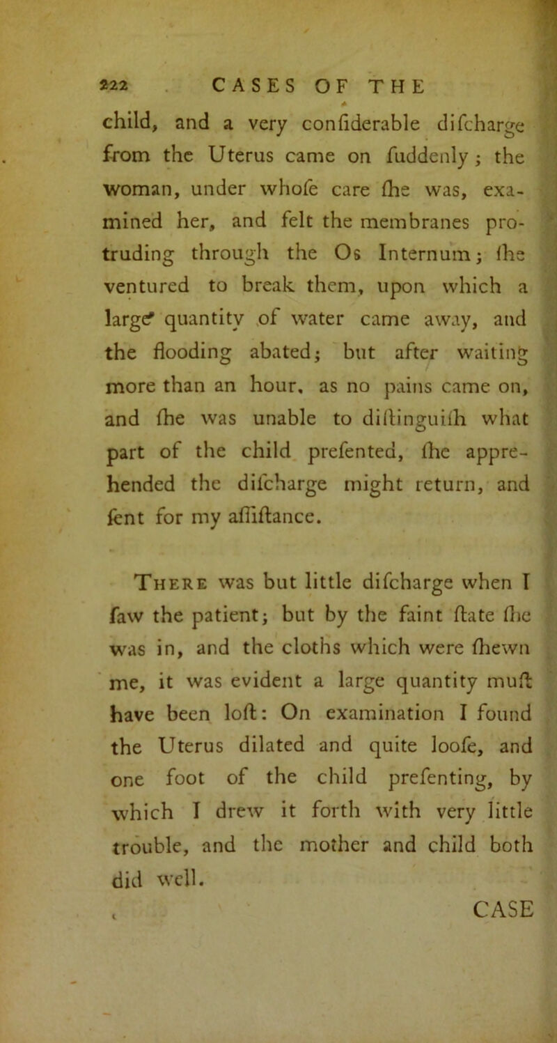 * child, and a very confiderable di(charge from the Uterus came on fuddenly ; the woman, under whole care fhe was, exa- mined her, and felt the membranes pro- truding through the Os Internum; fhe ventured to break them, upon which a larger quantity of water came away, and the flooding abated; but after waiting more than an hour, as no pains came on, and fhe was unable to diflinguiih what part of the child prefented, fhe appre- hended the difcharge might return, and fent for my afilftance. There was but little difcharge when I faw the patient; but by the faint ftate fhe was in, and the cloths which were Ihewn me, it was evident a large quantity mull have been loft: On examination I found the Uterus dilated and quite loofe, and one foot of the child prefenting, by which I drew it forth with very little trouble, and the mother and child both did well. i CASE