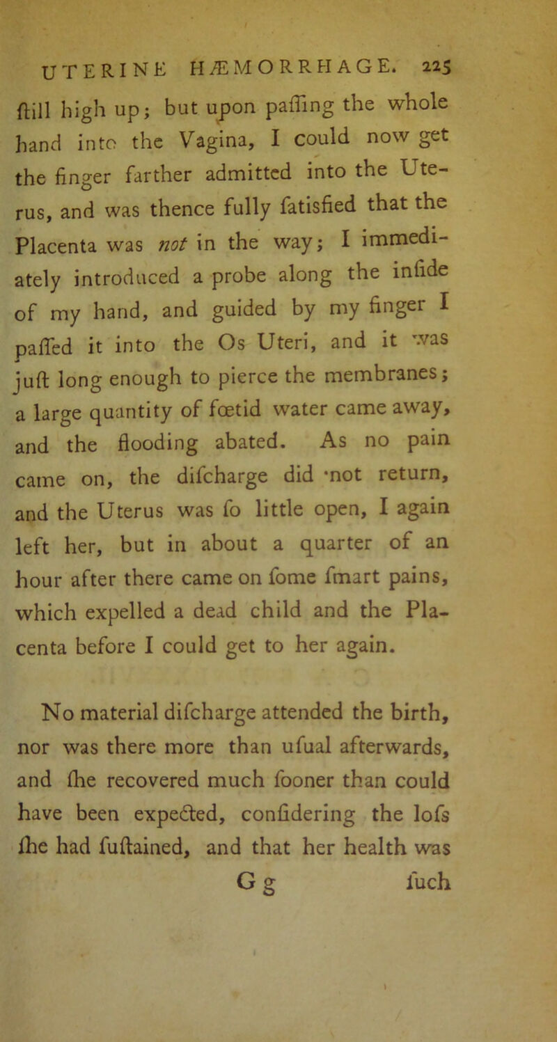 {till high up; but upon palling the whole hand into the Vagina, I could now get the finger farther admitted into the Ute- rus, and was thence fully fatisfied that the Placenta was not in the way; I immedi- ately introduced a probe along the infide of my hand, and guided by my finger I patted it into the Os Uteri, and it was juft long enough to pierce the membranes; a large quantity of foetid water came away, and the flooding abated. As no pain came on, the difcharge did *not return, and the Uterus was fo little open, I again left her, but in about a quarter of an hour after there came on fome fmart pains, which expelled a dead child and the Pla- centa before I could get to her again. No material difcharge attended the birth, nor was there more than ufual afterwards, and fhe recovered much fooner than could have been expected, confidering the lofs fhe had fuftained, and that her health was G g iuch
