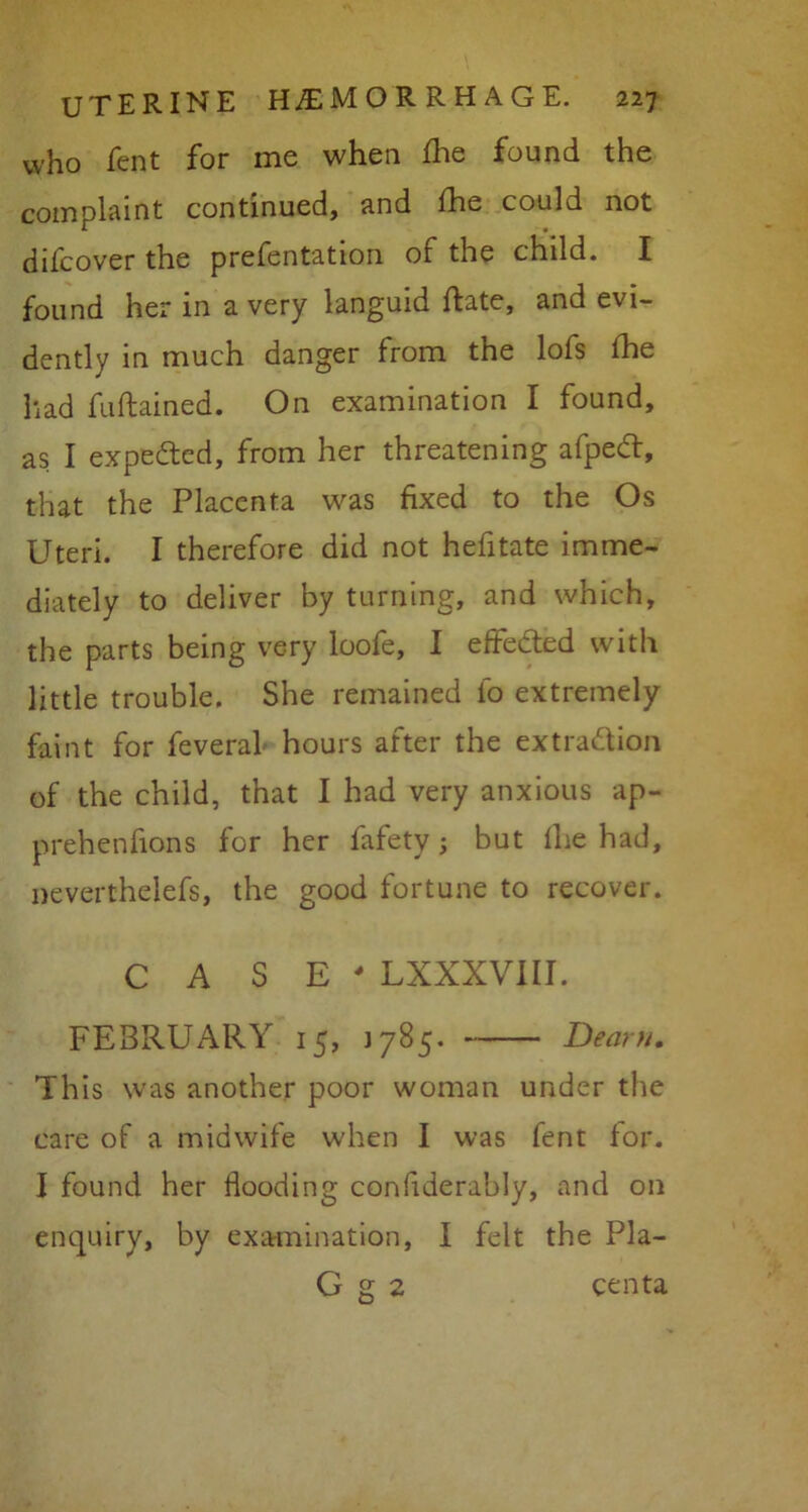 who fent for me when fine found the complaint continued, and fhe could not difcover the prefentation of the child. I found her in a very languid Rate, and evi- dently in much danger from the lofs fhe had fuftained. On examination I found, as I expected, from her threatening afped, that the Placenta was fixed to the Os Uteri. I therefore did not hefitate imme- diately to deliver by turning, and which, the parts being very loofe, I effeded with little trouble. She remained fo extremely faint for feveral hours after the extradion of the child, that I had very anxious ap- prehenfions for her fafety; but lhe had, neverthelefs, the good fortune to recover. CASE' LXXXVIII. FEBRUARY 15, 1785. Dearn. This was another poor woman under the care of a midwife when I was fent for. I found her flooding conflderably, and on enquiry, by examination, I felt the Pla- G g 2 centa