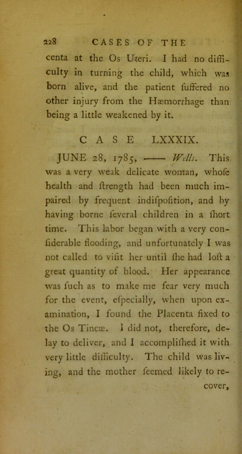 centa at the Os Uteri. I had no diffi- culty in turning the child, which was born alive, and the patient fuffered no other injury from the Haemorrhage than being a little weakened by it. CASE LXXXIX. JUNE 28, 1785, Wells. This was a very weak delicate woman, whofe health and Strength had been much im- paired by frequent indifpofition, and by having borne feveral children in a ffiort time. This labor began with a very con- siderable flooding, and unfortunately I was not called to vilit her until She had loft a great quantity of blood. Her appearance was fuch as to make me fear verv much ¥ for the event, especially, when upon ex- amination, I found the Placenta fixed to the Os Tinea:. 1 did not, therefore, de- lay to deliver, and I accomplished it with very little difficulty. The child was liv- ing, and the mother feerned likely to re- cover.