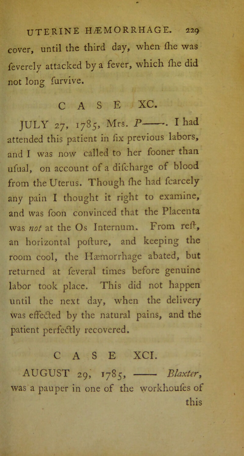 I cover, until the third day, when die was feverely attacked by a fever, which die did not long furvive. CASE XC. JULY 27, 1785, Mrs. P . I had attended this patient in fix previous labors, and I was now called to her fooner than ufual, on account of a difcharge of blood from the Uterus. Though die had fcarcely any pain I thought it right to examine, and was foon convinced that the Placenta was not at the Os Internum. From red, an horizontal pofture, and keeping the room cool, the Haemorrhage abated, but returned at feveral times before genuine labor took place. This did not happen until the next day, when the delivery was effected by the natural pains, and the patient perfectly recovered. CASE XCI. AUGUST 29, 1785, Blaxter, was a pauper in one of the workhoufes of this