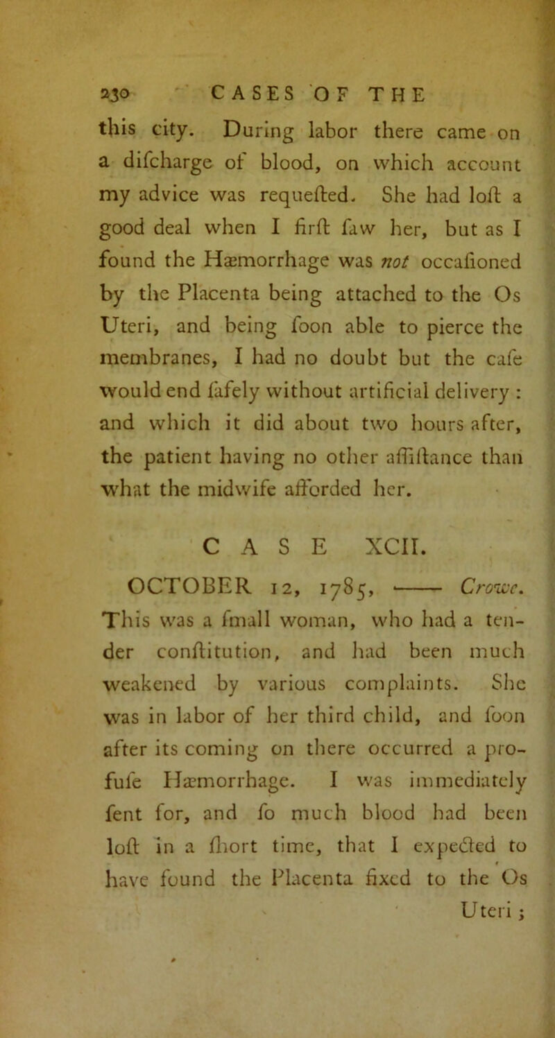 this city. During labor there came on a difcharge of blood, on which account my advice was requefted. She had loft a good deal when I ftrft faw her, but as I found the Haemorrhage was not occalioned by the Placenta being attached to the Os Uteri, and being foon able to pierce the membranes, I had no doubt but the cafe would end fafely without artificial delivery : and which it did about two hours after, the patient having no other aftiftance than what the midwife afforded her. CASE XCII. OCTOBER 12, 1785, ■ Crowe. This was a fmall woman, who had a ten- der conftitution, and had been much weakened by various complaints. She was in labor of her third child, and foon after its coming on there occurred a pro- ful'e Haemorrhage. I was immediately fent for, and fo much blood had been loft in a fhort time, that 1 expeded to have found the Placenta fixed to the Os Uteri;