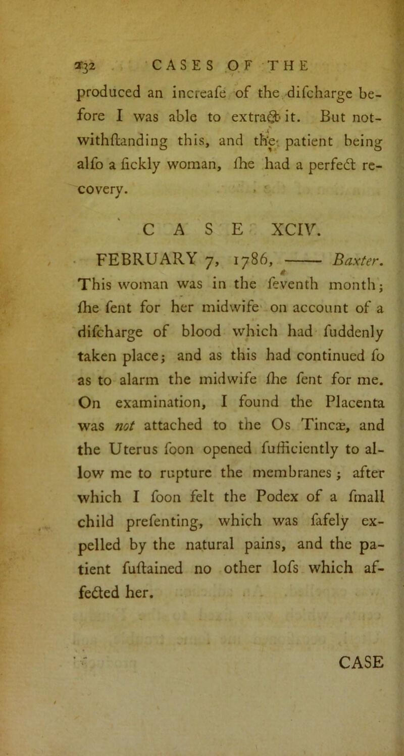 produced an increafe of the difcharge be- fore I was able to extract it. But not- withftanding this, and the- patient being alfo a fickly woman, lhe had a perfedt re- covery. CASE XCIV. FEBRUARY 7, 1786, Baxter. This woman was in the feventh monthj fhe fent for her midwife on account of a difcharge of blood which had fuddenly taken place; and as this had continued fo as to alarm the midwife die fent for me. On examination, I found the Placenta was not attached to the Os Tinea;, and the Uterus foon opened futficiently to al- low me to rupture the membranes ; after which I foon felt the Podex of a fmall child prefenting, which was fafely ex- pelled by the natural pains, and the pa- tient fuftained no other lofs which af- fedted her. CASE