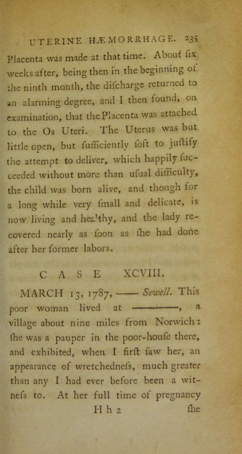 Placenta was made at that time. About fix weeks after, being then in the beginning oi the ninth month, the difcharge returned to an alarming degree, and I then found, on examination, that the Placenta was attached to the Os Uteri. The Uterus was but little open, but fufficiently foft to juftify the attempt to deliver, which happily iuc- ceeded without more than ufual difficulty, the child was born alive, and though tor a long while very fmall and delicate, is now living and hea’thy, and the lady re- covered nearly as loon as the had done after her former labors. CASE XCVIII. MARCH 13, 1787, Sewell. This poor woman lived at , a village about nine miles from Norwich: ffie was a pauper in the poor-houfe there, and exhibited, when. I firft faw her, an appearance of wretchednefs, much greater than any I had ever before been a wit- nefs to. At her full time ot pregnancy H h 2 ffie