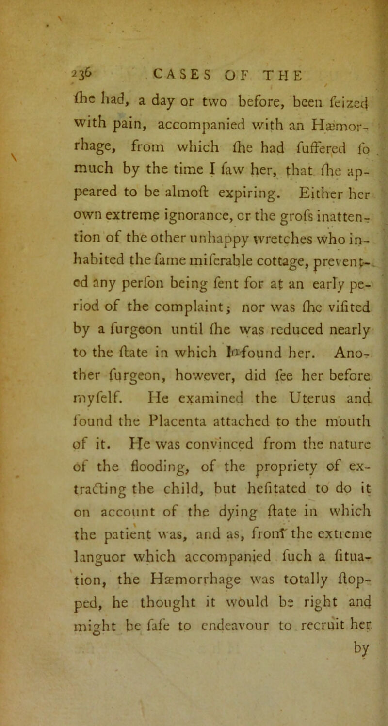 fhe had, a day or two before, been feized with pain, accompanied with an Haemor- rhage, from which the had differed fo much by the time I faw her, that Hie ap- peared to be almoft expiring. Either her own extreme ignorance, cr the grofs inatten- tion of the other unhappy wretches who in- habited the fame miferable cottage, prevent- ed any perfon being fent for at an early pe- riod of the complaint; nor was die vifited by a furgeon until die was reduced nearly to the (late in which In-found her. Ano- ther furgeon, however, did fee her before rnyfelf. He examined the Uterus and found the Placenta attached to the mouth of it. He was convinced from the nature of the flooding, of the propriety of ex- tracting the child, but hefitated to do it on account of the dying date in which the patient was, and as, fronT the extreme languor which accompanied fuch a filia- tion, the Haemorrhage was totally hop- ped, he thought it would be right and might be fafe to endeavour to recruit her by