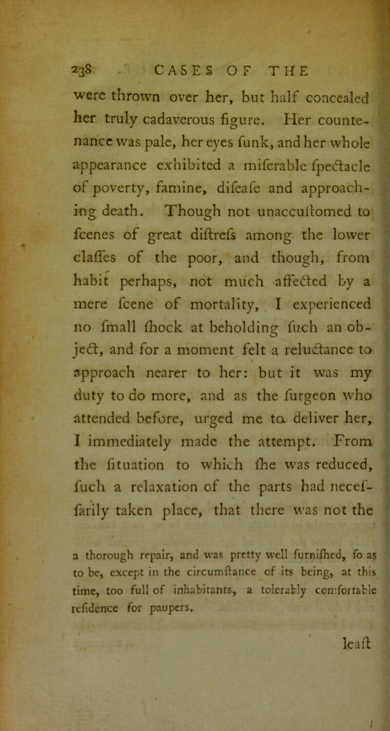 were thrown over her, but half concealed her truly cadaverous figure. Her counte- nance was pale, her eyes funk, and her whole appearance exhibited a miferable fpedtacle of poverty, famine, difeafe and approach- ing death. Though not unaccultomed to fcenes of great diftrefs among the lower clafles of the poor, and though, from habit perhaps, not much affedted by a mere fcene of mortality, I experienced no fmall fhock at beholding fuch an ob- ject, and for a moment felt a reludtance to approach nearer to her: but it was my duty to do more, and as the furgeon who attended before, urged me to. deliver her, I immediately made the attempt. From the fituation to which fhe was reduced, fuch a relaxation of the parts had necef- farily taken place, that there was not the a thorough repair, and was pretty well furnifhcd, fo as to be, except in the circumflance of its being, at this time, too full of inhabitants, a tolerably comfortable relidence for paupers. le a ft I