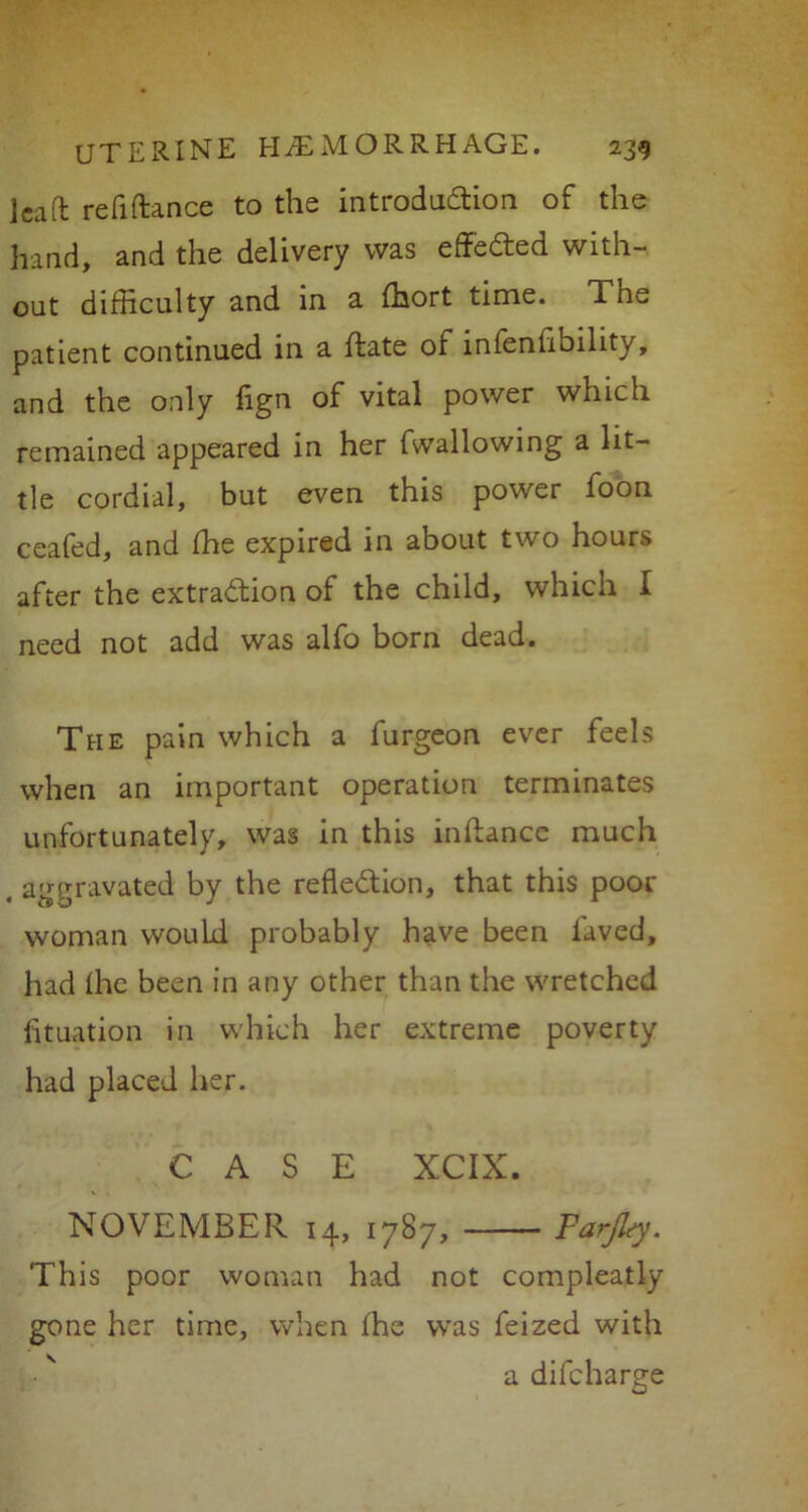 Jcaft refiftance to the introduction of the hand, and the delivery was effected with- out difficulty and in a fhort time. The patient continued in a ftate of infenlibility, and the only fign of vital power which remained appeared in her fwallowing a lit- tle cordial, but even this power foon ceafed, and fhe expired in about two hours after the extraction of the child, which I need not add was alfo born dead. The pain which a furgeon ever feels when an important operation terminates unfortunately, was in this inftance much . aggravated by the reflection, that this poor woman would probably have been laved, had fhe been in any other than the wretched fituation in which her extreme poverty had placed her. CASE XCIX. NOVEMBER 14, 1787, Farjlty. This poor woman had not compleatly gone her time, when fhe was feized with a difcharge