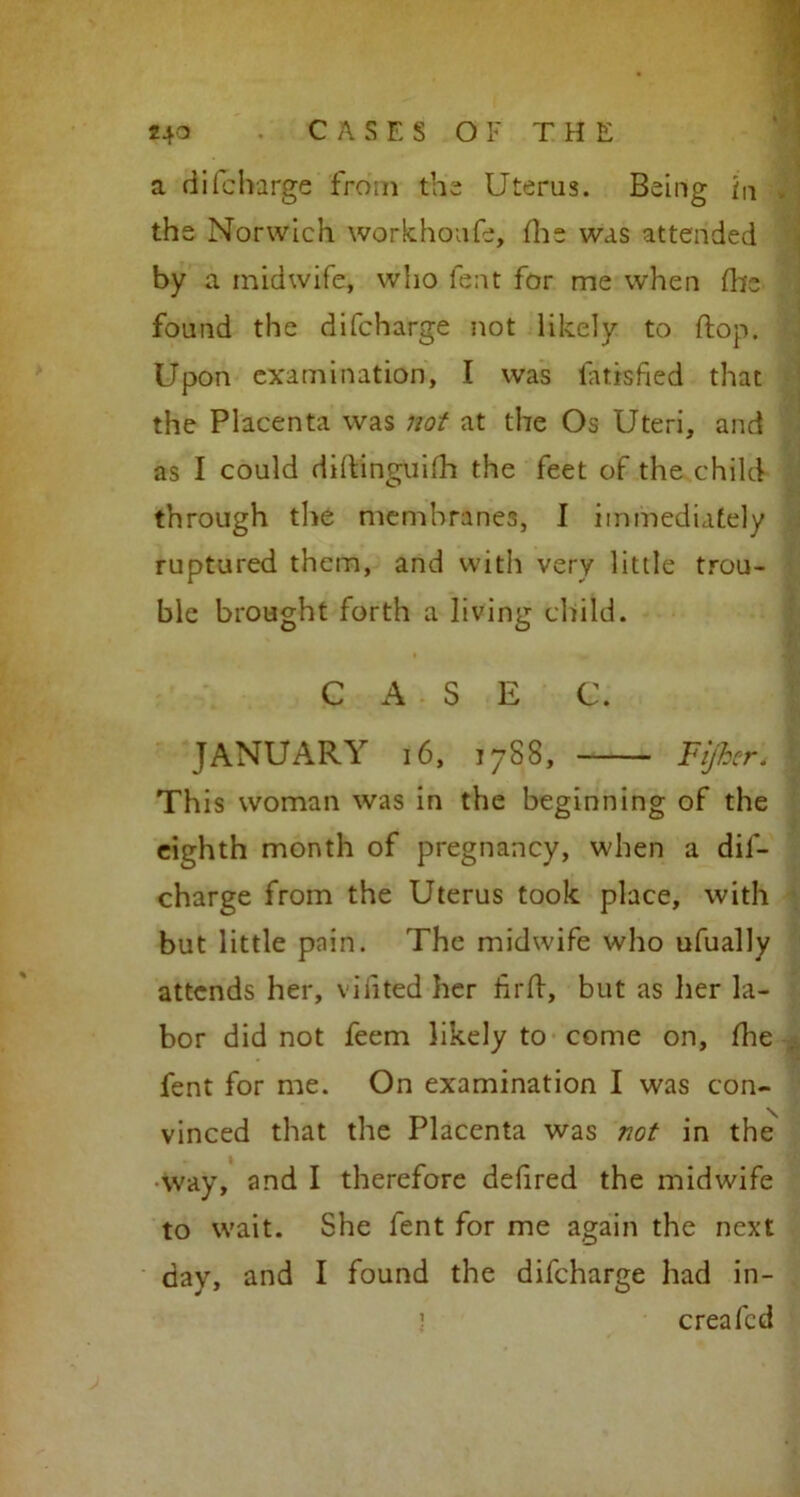 a difcharge from the Uterus. Being in the Norwich workhoufe, (lie was attended by a midwife, who fent for me when fhe found the difcharge not likely to flop. Upon examination, I was fatisfied that the Placenta was not at the Os Uteri, and as I could diftinguifh the feet of the child through the membranes, I immediately ruptured them, and with very little trou- ble brought forth a living child. C A S E C. ■ JANUARY 16, 1788, Fijker. | This woman was in the beginning of the eighth month of pregnancy, when a dil- charge from the Uterus took place, with but little pain. The midwife who ufually attends her, viiited her firft, but as her la- bor did not feem likely to come on, fine fent for me. On examination I was con- vinced that the Placenta was not in the ■way, and I therefore deiired the midwife to wait. She fent for me again the next day, and I found the difcharge had in- ) creafcd