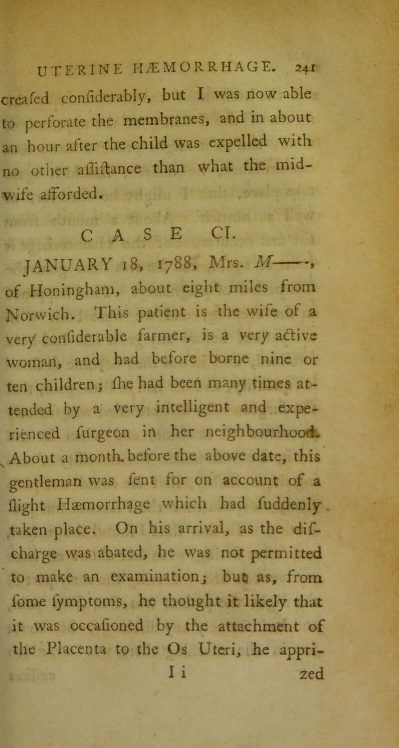 created confiderably, but I was now able to perforate the membranes, and in about an hour after the child was expelled with no other aihifance than what the mid- wife afforded. CASE CL JANUARY 18, 1788, Mrs. M , of Honingham, about eight miles from Norwich. This patient is the wife of a very conhderable farmer, is a very active woman, and had before borne nine or ten children; fine had been many times at- tended by a very intelligent and expe- rienced furgeon in her neighbourhood. About a month, before the above date, this gentleman was fent for on account of a flight Haemorrhage which had fuddenly taken place. On his arrival, as the dif- charge was abated, he was not permitted to make an examination; but as, from fome iymptoms, he thought it likely that it was occafioned by the attachment of the Placenta to the Os Uteri, he appri- I i zed