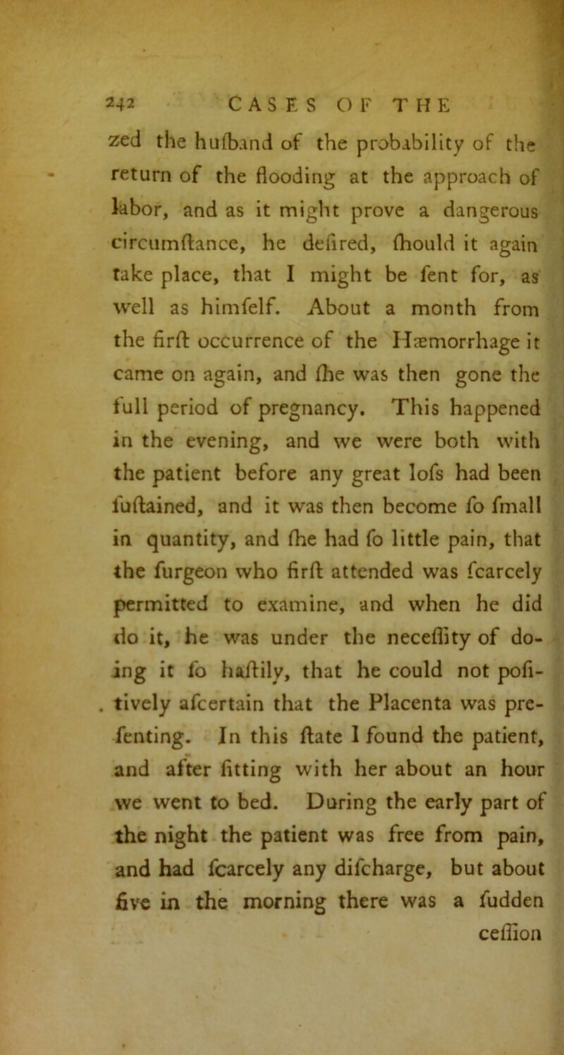 zed the hufband of the probability of the return of the flooding at the approach of labor, and as it might prove a dangerous circumfiance, he deflred, fhould it again take place, that I might be fent for, as well as himfelf. About a month from the firft occurrence of the Haemorrhage it came on again, and file was then gone the lull period of pregnancy. This happened in the evening, and we were both with the patient before any great lofs had been fuftained, and it was then become fo fmall in quantity, and fhe had fo little pain, that the furgeon who firft attended was fcarcely permitted to examine, and when he did do it, he was under the neceflity of do- ing it fo haitily, that he could not pofi- . tively afcertain that the Placenta was pre- facing. In this flate I found the patient, and after fitting with her about an hour we went to bed. During the early part of the night the patient was free from pain, and had fcarcely any difcharge, but about five in the morning there was a fudden ceflion