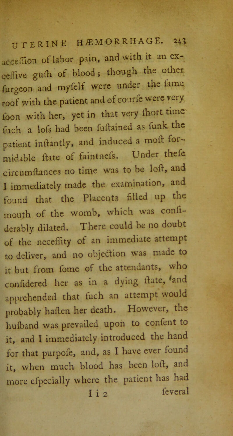 acceflion of labor pain, and with it anex- celhve gulh of blood } though the other furgeon and myfelf were under the lame roof with the patient and of courfe were very foon with her, yet in that very ihort time fuch a lofs had been fuftained as funk the patient inftantly, and induced a moft for- midable ftate of faintnefs. Under thefe circumftances no time was to be loft, and J immediately made the examination, and found that the Placenta filled up the mouth of the womb, which was conii- derably dilated. There could be no doubt of the neceflity of an immediate attempt to deliver, and no objection was made to it but from fome of the attendants, who confidered her as in a dying ftate, 'and apprehended that fuch an attempt would probably haften her death. However, the hufband was prevailed upon to confent to it, and I immediately introduced the hand for that purpofe, and, as I have ever found it, when much blood has been loft, and more efpecially where the patient has had X i 2 feveral