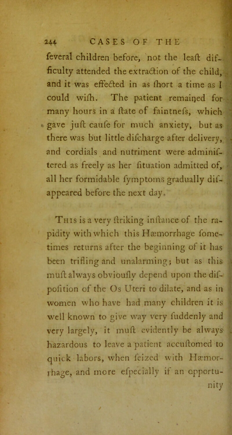 feveral children before, not the lead: dif- ficulty attended the extraction of the child, and it was effected in as fhort a time as I could with. The patient remained for many hours in a ftate of faintnefs, which * gave juft caufe for much anxiety, but as there was but little difcharge after delivery, , and cordials and nutriment were adminif- tered as freely as her fituation admitted of, all her formidable fymptoms gradually dif- appeared before the next day. This is a very Itriking instance of the ra- pidity with which this Haemorrhage fome- times returns after the beginning of it has been trifling and unalarming; but as this | muft always obvioufly depend upon the dif- ^ pofition of the Os Uteri to dilate, and as in women who have had many children it is well known to give way very luddenly and very largely, it muft evidently be always . hazardous to leave a patient accuftomed to quick labors, when feized with Haemor- rhage, and more efpecinlly if an opportu- nity