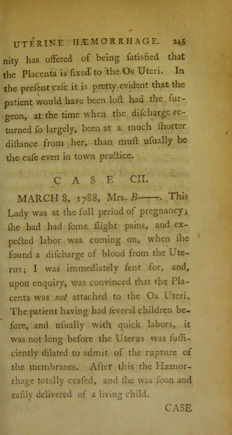 nity has offered of being fatisfied that the Placenta is fixed to the Os Uteri. In the prefent cafe it is pretty evident that the patient would have been loft haa the lur- geon, at the time when the difcharge re- turned fo largely, been at a much fhorter diftance from her, than muft ufually be the cafe even in town practice. CASE CII. MARCH 8, 1788, Mrs. B This Lady was at the full period of pregnancy; fhe had had fome flight pains, and ex- pected labor was coming on, when fhe found a difcharge of blood from the Ute- rus; I was immediately fent for, and, upon enquiry, was convinced that the Pla- centa was not attached to the Os Uteri. The patient having had leveral children be- fore, and ufually with quick labors, it was not long before the Uterus was lufti- ciently dilated to admit of the rupture of the membranes. After this the Hasmor- rhage totally ceafed, and fhe was foon and ealily delivered of a living child.