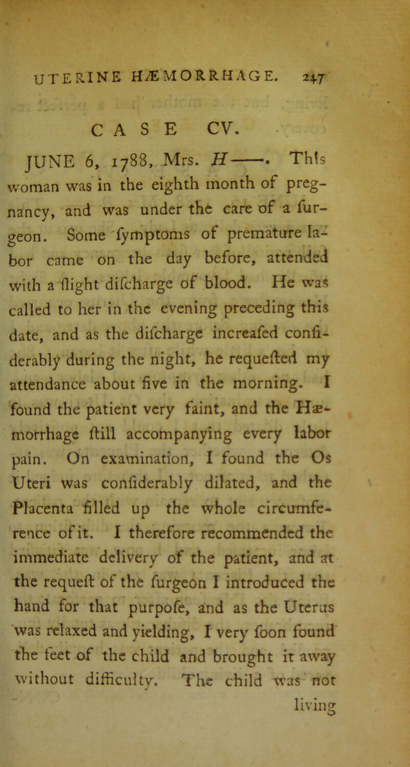 CASE CV. JUNE 6, 1788, Mrs. H . This woman was in the eighth month of preg- nancy, and was under the care of a fur- geon. Some fymptoms of premature la- bor came on the day before, attended with a flight difcharge of blood. He was called to her in the evening preceding this date, and as the difcharge increafed confi- derably during the night, he requeued my attendance about five in the morning. I found the patient very faint, and the Hae- morrhage ftill accompanying every labor pain. On examination, I found the Os Uteri was confiderably dilated, and the Placenta filled up the whole circumfe- rence of it. I therefore recommended the immediate delivery of the patient, and at the requeft of the furgeon I introduced the hand for that purpofe, and as the Uterus was relaxed and yielding, I very foon found the feet of the child and brought it away without difficulty. The child was not living