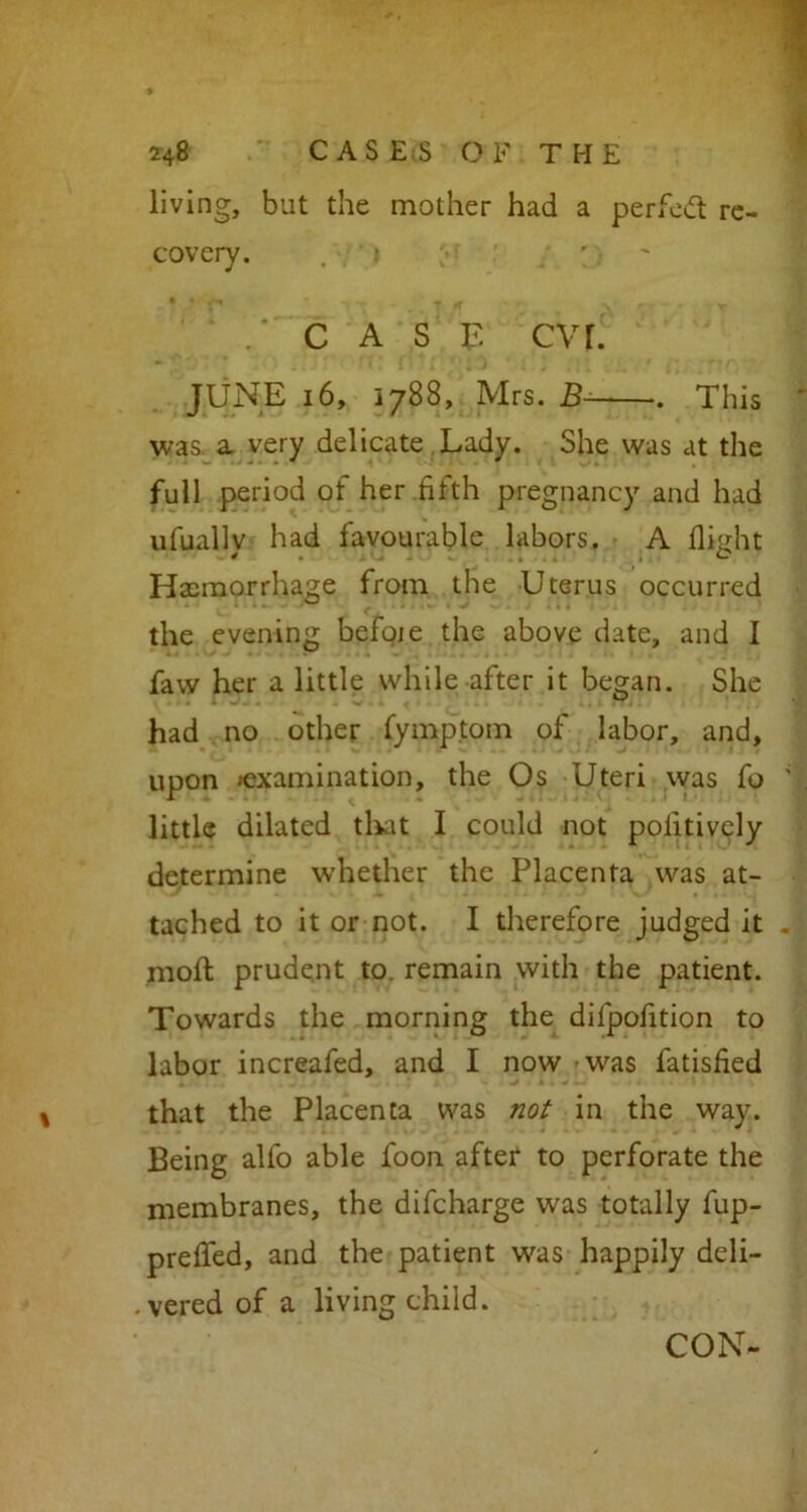 living, but the mother had a period re- covery. . » .‘case cvr. JUNE 16, 1788, Mrs. B- . This was a very delicate Lady. She was at the full period ot her fifth pregnancy and had ufuallv had favourable labors. A flight Haemorrhage from the Uterus occurred the evening befoie the above date, and I faw her a little while after it began. She had no other fymptom of labor, and, upon examination, the Os Uteri was fo little dilated that I could not positively determine whether the Placenta was at- tached to it or not. I therefore judged it moil prudent to. remain with the patient. Towards the morning the dilpofition to labor increafed, and I now was fatisfied that the Placenta was not in the way. Being alfo able loon after to perforate the membranes, the difeharge was totally fup- prefled, and the patient was happily deli- vered of a living child. CON-