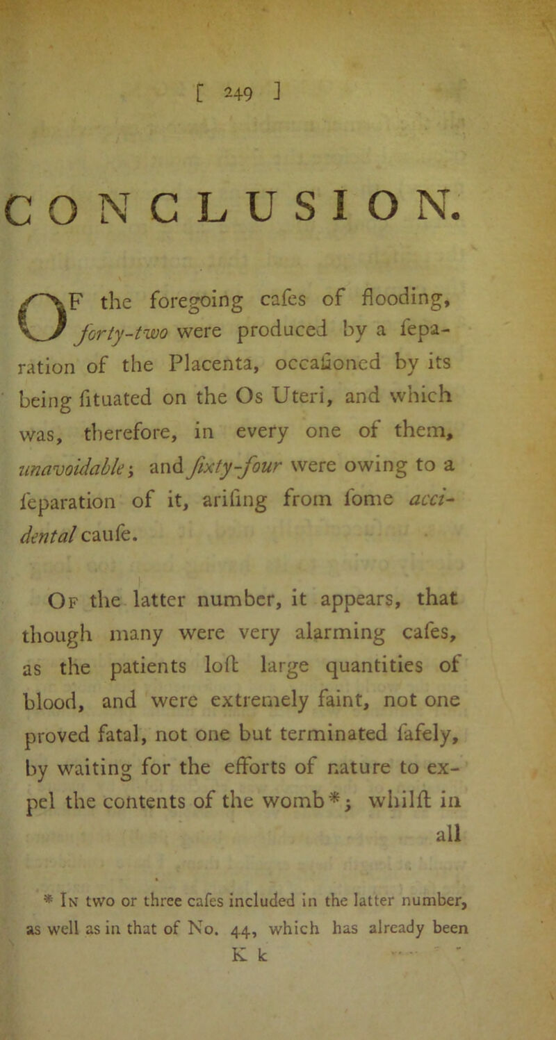 CONCLUSION. OF the foregoing cafes of flooding, forty-two were produced by a repa- ration of the Placenta, occasioned by its being fituated on the Os Uteri, and which was, therefore, in every one of them, unavoidable and fixty-four were owing to a reparation of it, arifing from lome acci- dental caufe. Of the latter number, it appears, that though many were very alarming cafes, as the patients loll large quantities of blood, and were extremely faint, not one proved fatal, not one but terminated fafely, by waiting for the efforts of nature to ex- pel the contents of the womb*; whilfl in all * In two or three cafes included in the latter number, as well as in that of No. 44, which has already been K k '