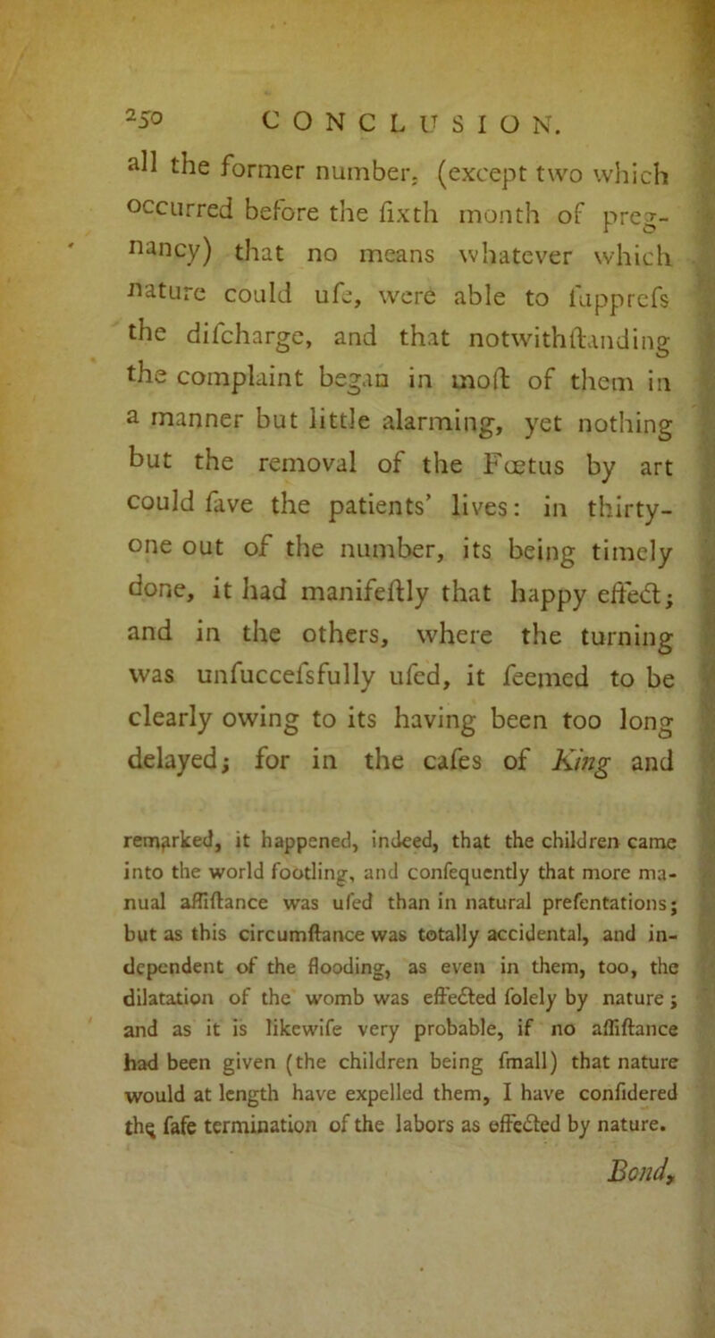 all the former number, (except two which occurred before the fixth month of preg- nancy) that no means whatever which nature could ufe, were able to fupprefs the difcharge, and that notwithftanding the complaint began in mod of them in a manner but little alarming, yet nothing but the removal of the Fcetus by art could five the patients’ lives: in thirty- one out of the number, its being timely done, it had manifeflly that happy effe<5t; and in the others, where the turning was unfuccefsfully ufed, it feemed to be clearly owing to its having been too long delayed; for in the cafes of King and remarked, it happened, indeed, that the children came into the world footling, and confequently that more ma- nual afllftance was ufed than in natural prefentations; but as this circumftance was totally accidental, and in- dependent of the flooding, as even in them, too, the dilatation of the womb was effected folely by nature; and as it is likewife very probable, if no affiftance had been given (the children being fmall) that nature would at length have expelled them, I have confidered thq fafe termination of the labors as effected by nature. Bond,