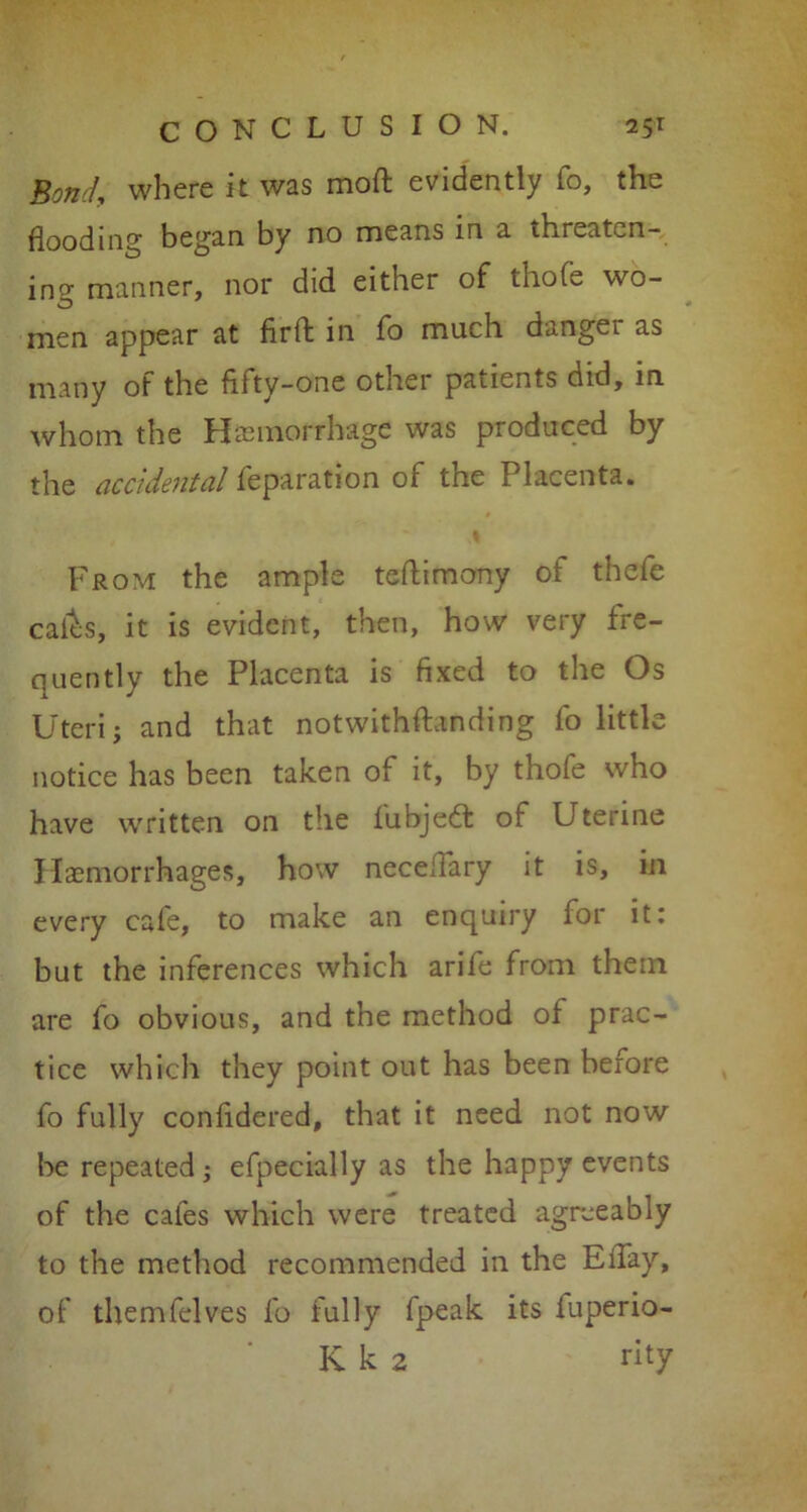 Bond, where it was moft evidently fo, the flooding began by no means in a threaten- ing manner, nor did either of thofe wo- men appear at firft in fo much dangei as many of the fifty-one other patients did, in whom the Hemorrhage was produced by the accidental reparation of the Placenta. From the ample teflimony of thefe calks, it is evident, then, how very fre- quently the Placenta is fixed to the Os Uteri; and that notwithftanding fo little notice has been taken of it, by thole who have written on the fubjeft of Uterine Haemorrhages, how neceffary it is, in every cafe, to make an enquiry for it: but the inferences which arife from them are fo obvious, and the method of prac- tice which they point out has been before fo fully confidered, that it need not now be repeated; efpecially as the happy events of the cafes which were treated agreeably to the method recommended in the Elfay, of themfelves fo fully fpeak its fuperio- K k 2 nty