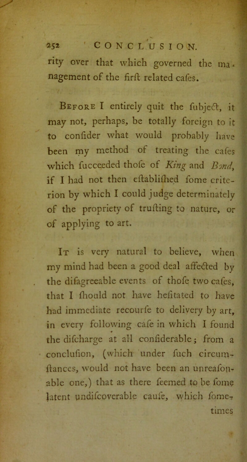 rity over that which governed the ma- nagement of the firft related cafes. Before I entirely quit the fubjedt, it may not, perhaps, be totally foreign to it to confider what would probably have been my method of treating the cafes which fucceeded thofe of King and Bond, if I had not then eftablilhed fome crite- rion by which I could judge determinately of the propriety of trufting to nature, or of applying to art. It is very natural to believe, when my mind had been a good deal affedted by the difagreeable events of thofe two cafes, that I fhould not have helitated to have had immediate recourfe to delivery by art, in every following cafe in which I found ■# the difcharge at all confiderable; from a conclufion, (which under fuch circum- flanccs, would not have been an unreafon- able one,) that as there feemed to be fome latent undifcoverable caufe, which fome? times