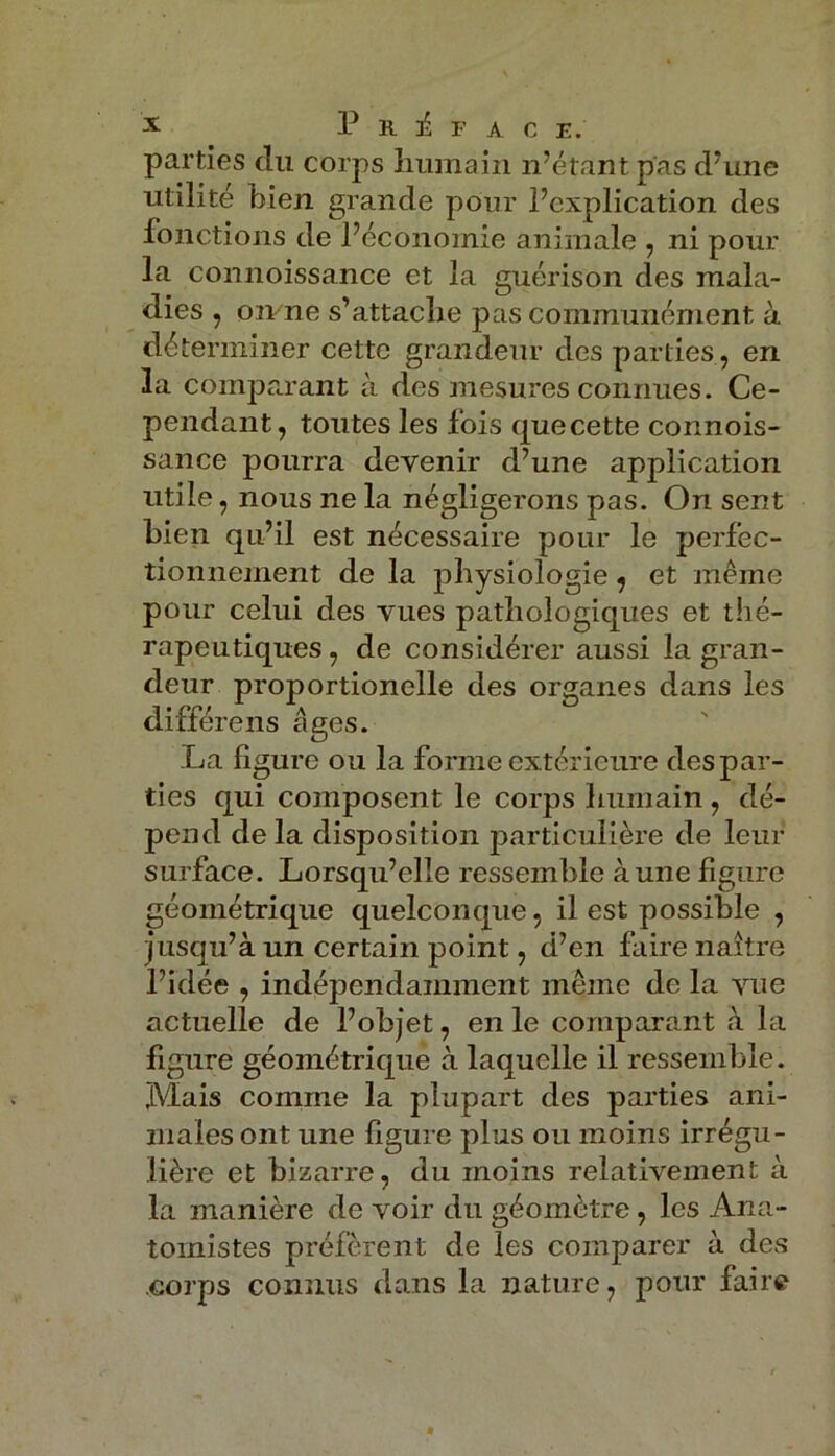 parties clu corps humain n’étant pas d'une utilité bien grande pour l’explication des fonctions de l’économie animale , ni pour la connoissance et la guérison des mala- dies , oivne s’attache pas communément à déterminer cette grandeur des parties, en la comparant à des mesures connues. Ce- pendant, toutes les fois quecette connois- sance pourra devenir d’une application utile, nous ne la négligerons pas. On sent bien qu’il est nécessaire pour le perfec- tionnement de la physiologie , et même pour celui des vues pathologiques et thé- rapeutiques, de considérer aussi la gran- deur proportionelle des organes dans les différens âges. La figure ou la forme extérieure des par- ties qui composent le corps humain , dé- pend delà disposition particulière de leur surface. Lorsqu’elle ressemble à une figure géométrique quelconque, il est possible , jusqu’à un certain point, d’en faire naître l’idée , indépendamment même de la vue actuelle de l’objet, en le comparant à la figure géométrique à laquelle il ressemble. Mais comme la plupart des parties ani- males ont une figure plus ou moins irrégu- lière et bizarre, du moins relativement à la manière de voir du géomètre , les Ana- tomistes préfèrent de les comparer à des corps connus dans la nature, pour faire