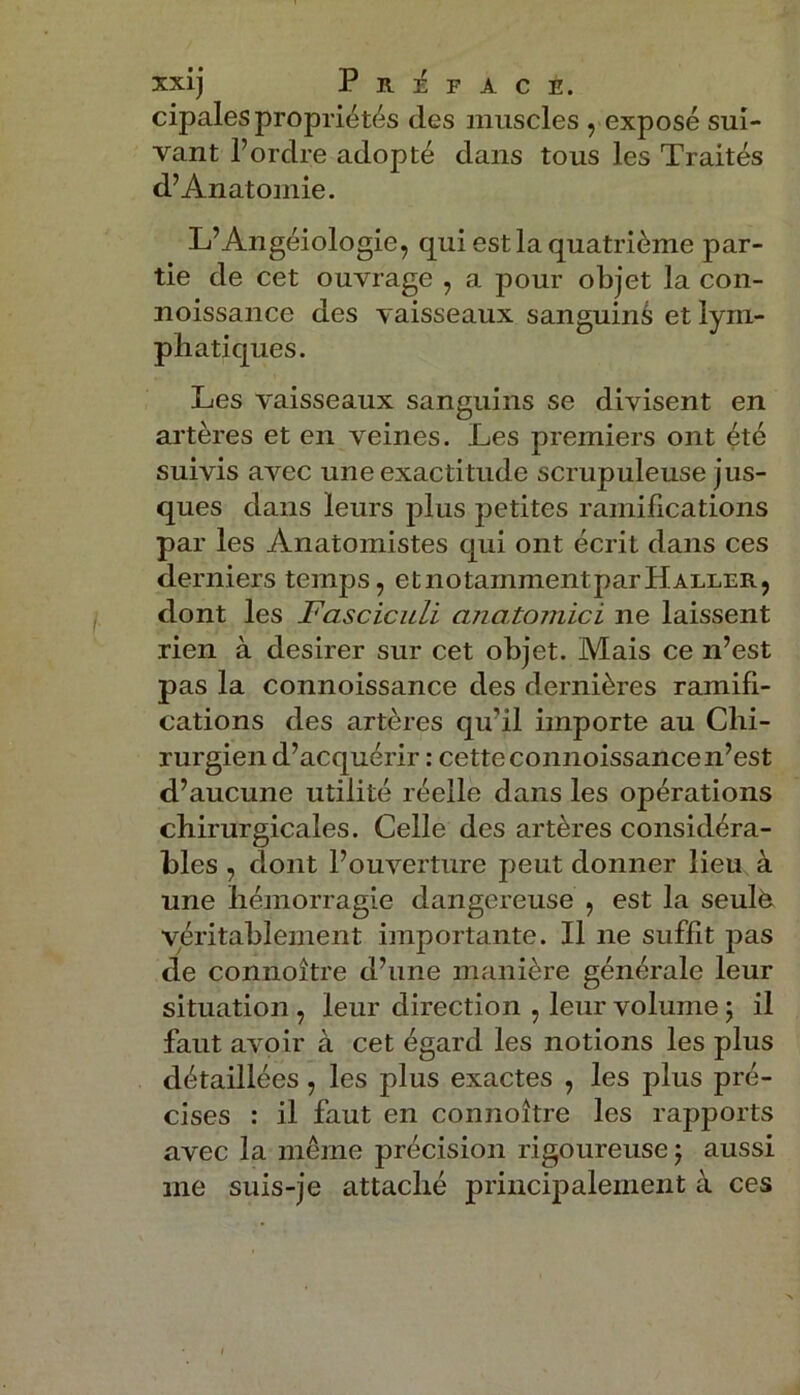 cipales propriétés des muscles , exposé sui- vant l’ordre adopté dans tous les Traités d’Anatomie. L’Angéiologie, qui est la quatrième par- tie de cet ouvrage , a pour objet la con- noissance des vaisseaux sanguins et lym- phatiques. Les vaisseaux sanguins se divisent en artères et en veines. Les premiers ont été suivis avec une exactitude scrupuleuse jus- ques dans leurs plus petites ramifications par les Anatomistes qui ont écrit dans ces derniers temps, etnotammentparHaller, dont les Fasciculi anatomici ne laissent rien à desirer sur cet objet. Mais ce n’est pas la connoissance des dernières ramifi- cations des artères qu'il importe au Chi- rurgien d’acquérir : cette connoissance n’est d’aucune utilité réelle dans les opérations chirurgicales. Celle des artères considéra- bles , dont l’ouverture peut donner lieu à une hémorragie dangereuse , est la seulè véritablement importante. Il ne suffit pas de connoître d’une manière générale leur situation , leur direction , leur volume ; il faut avoir à cet égard les notions les plus détaillées, les plus exactes , les plus pré- cises : il faut en connoître les rapports avec la même précision rigoureuse ; aussi me suis-je attaché principalement à ces