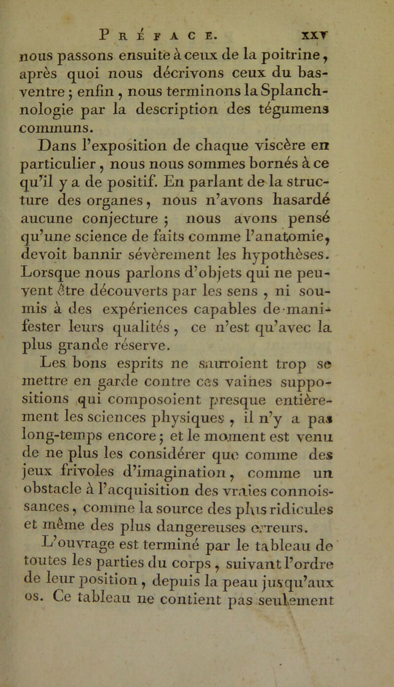 nous passons ensuite à ceux de la poitrine, après quoi nous décrivons ceux du bas- ventre ; enfin , nous terminons la Splanch- nologie par la description des tégumens communs. Dans l’exposition de chaque viscère en particulier, nous nous sommes bornés à ce qu’il y a de positif. En parlant de la struc- ture des organes, nous n’avons hasardé aucune conjecture ; nous avons pensé qu’une science de faits comme l’anatomie^ devoit bannir sévèrement les hypothèses. Lorsque nous parlons d’objets qui ne peu- vent être découverts par les sens , ni sou- mis à des expériences capables de mani- fester leurs qualités 7 ce n’est qu’avec la plus grande réserve. Les bons esprits ne sauroient trop se mettre en garde contre ces vaines suppo- sitions qui composoient presque entière- ment les sciences physiques , il n’y a pas long-temps encore ; et le moment est venu de ne plus les considérer que comme des jeux frivoles d’imagination 7 comme un obstacle à l’acquisition des vraies connois- sances, comme la source des plus ridicules et meme des plus dangereuses erreurs. L’ouvrage est terminé par le tableau de toutes les parties du corps 7 suivant l’ordre de leur position , depuis la peau jusqu’aux os. Ce tableau ne contient pas seulement