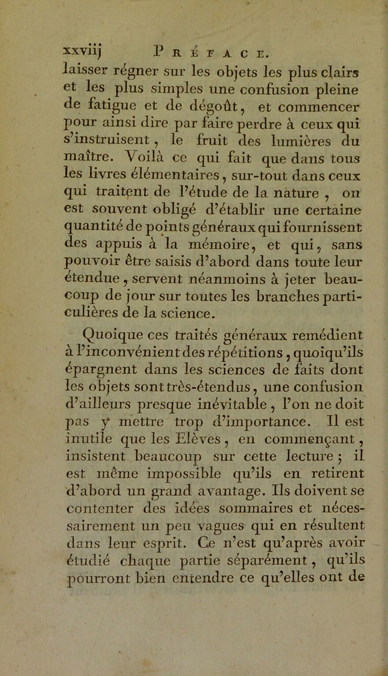 laisser régner sur les objets les plus clairs et les plus simples une confusion pleine de fatigue et de dégoût, et commencer pour ainsi dire par faire perdre à ceux qui s’instruisent, le fruit des lumières du maître. Voilà ce qui fait que dans tous les livres élémentaires, sur-tout dans ceux qui traitant de l’étude de la nature , on est souvent obligé d’établir une certaine quantité de points généraux qui fournissent des appuis à la mémoire, et qui, sans pouvoir être saisis d’abord dans toute leur étendue , servent néanmoins à jeter beau- coup de jour sur toutes les branches parti- culières de la science. Quoique ces traités généraux remédient à l’inconvénient des répétitions , quoiqu’ils épargnent dans les sciences de faits dont les objets sont très-étendus, une confusion d’ailleurs presque inévitable , l’on ne doit pas y mettre trop d’importance. Il est inutile que les Elèves , en commençant, insistent beaucoup sur cette lecture ; il est même impossible qu’ils en retirent d’abord un grand avantage. Ils doivent se contenter des idées sommaires et néces- sairement un peu vagues qui en résultent dans leur esprit. Ce n’est qu’après avoir étudié chaque partie séparément, qu’ils pourront bien entendre ce qu’elles ont de