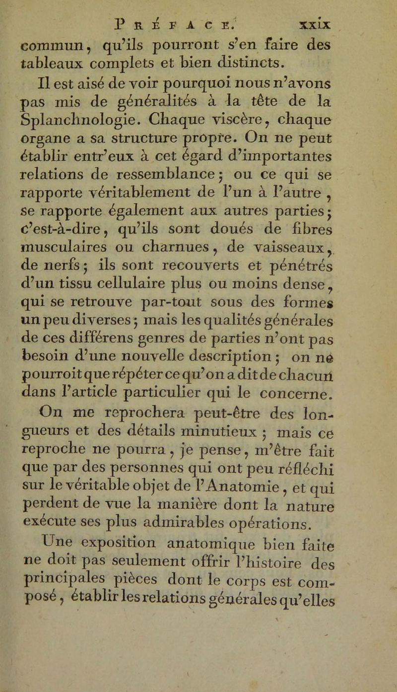 commun, qu’ils pourront s’en faire des tableaux complets et bien distincts. Il est aisé de voir pourquoi nous n’avons pas mis de généralités à la tête de la Splanclinologie. Chaque viscère, chaque organe a sa structure propre. On ne peut établir entr’eux à cet égard d’importantes relations de ressemblance ; ou ce qui se rapporte véritablement de l’un à l’autre , se rapporte également aux autres parties j c’est-à-dire, qu’ils sont doués de fibres musculaires ou charnues, de vaisseaux, de nerfs j ils sont recouverts et pénétrés d’un tissu cellulaire plus ou moins dense, qui se retrouve par-tout sous des formes un peu diverses ; mais les qualités générales de ces différens genres de parties n’ont pas besoin d’une nouvelle description ; on ne pouiToit que répéter ce qu’011 a dit de chacüri dans l’article particulier qui le concerne. On me reprochera peut-être des lon- gueurs et des détails minutieux ; mais ce reproche ne pourra, je pense, m’être fait que par des personnes qui ont peu réfléchi sur le véritable objet de l’Anatomie, et qui perdent de vue la manière dont la nature exécute ses plus admirables opérations. Une exposition anatomique bien faite ne doit pas seulement offrir l’histoire des principales pièces dont le corps est com- posé , établir les relations générales qu’elles