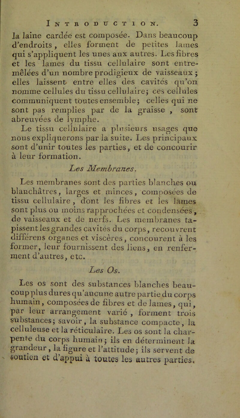 la laine carcîée est composée. Dans beaucoup d’endroits, elles forment de petites lames qui s’appliquent les unes aux autres. Les fibres et les lames du tissu cellulaire sont entre- mêlées d’un nombre prodigieux de vaisseaux; elles laissent- entre elles des cavités qu’on nomme cellules du tissu cellulaire; ces cellules communiquent toutes ensemble; celles qui ne sont pas remplies par de la graisse , sont abreuvées de lymphe. Le tissu cellulaire a plusieurs usages que nous expliquerons par la suite. Les principaux sont d’unir toutes les parties, et de concourir à leur formation. Les Membranes. Les membranes sont des parties blanches ou blanchâtres, larges et minces, composées de tissu cellulaire, dont les fibres et les lames sont plus ou moins rapprochées et condensées , de vaisseaux et de nerfs. Les membranes ta- pissent les grandes cavités du corps, recouvrent différens organes et viscères, concourent à les former, leur fournissent des liens, en renfer- ment d’autres, etc. / Les Os. Les os sont des substances blanches beau- coup plus dures qu’aucune autre partie du corps humain, composées de fibres et de James, qui, par leur arrangement varié , forment trois substances; savoir, la substance compacte, la celluleuse et la réticulaire. Les os sont la char- pente du corps humain; ils en déterminent Ja grandeur , la figure et l’attitude ; ils servent de soutien et d’appui à toutes les autres parties.