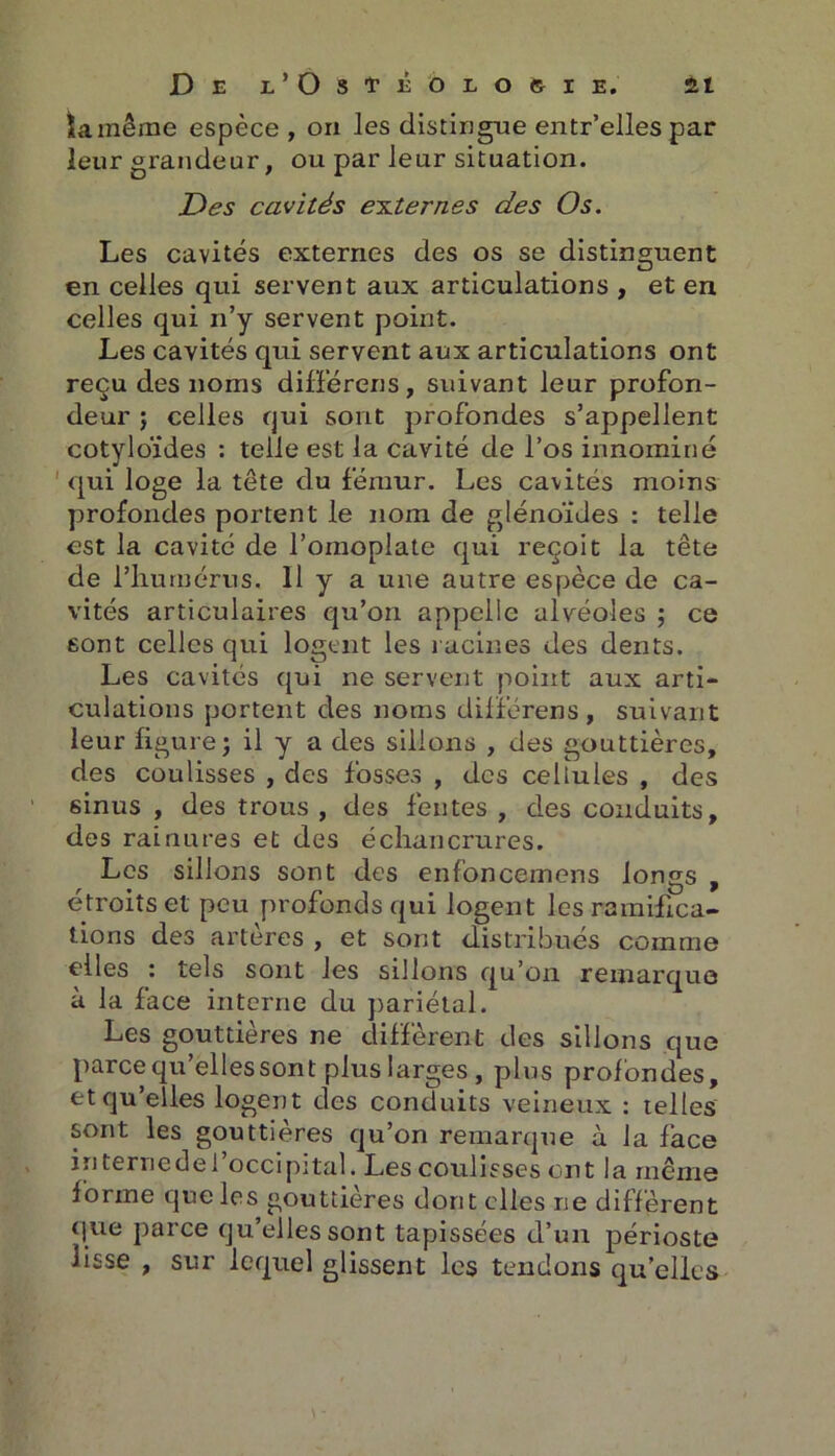 îa même espèce , on les distingue entr’elles par leur grandeur, ou par leur situation. Des cavités externes des Os. Les cavités externes des os se distinguent en celles qui servent aux articulations , et en celles qui 11’y servent point. Les cavités qui servent aux articulations ont reçu des noms différons, suivant leur profon- deur j celles qui sont profondes s’appellent cotyloïdes : telle est la cavité de l’os innominé qui loge la tête du fémur. Les cavités moins profondes portent le nom de glénoïdes : telle est la cavité de l’omoplate qui reçoit la tête de l’humérus. 11 y a une autre espèce de ca- vités articulaires qu’on appelle alvéoles ; ce sont celles qui logent les racines des dents. Les cavités qui ne servent point aux arti- culations portent des noms différens, suivant leur figure; il y a des sillons , des gouttières, des coulisses , des fosses , des cellules , des sinus , des trous, des fentes, des conduits, des rainures et des échancrures. Les sillons sont des enfoncemens longs , étroits et peu profonds qui logent les ramifica- tions des artères , et sont distribués comme t'iles c tels sont les sillons qu’on remarque à la face interne du pariétal. Les gouttières ne diffèrent des sillons que parce qu’elles sont plus larges , plus profondes, et qu’elles logent des conduits veineux : telles sont les gouttières qu’on remarque à la face in terne de l’occipital. Les coulisses ont la même forme que les gouttières dont elles ne diffèrent que parce qu’elles sont tapissées d’un périoste lisse , sur lequel glissent les tendons qu’elles