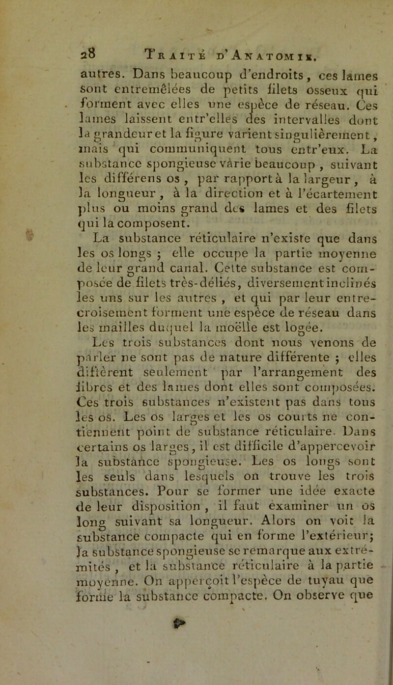 autres. Dans beaucoup d’endroits, ces laines sont entremêlées de petits filets Osseux qui forment avec elles une espèce de réseau. Ces lames laissent entr’elles des intervalles dont la grandeur et la figure varient singulièrement, mais qui communiquent tous entr’eux. La substance spongieuse varie beaucoup , suivant les différens os , par rapport à la largeur , à la longueur , à la direction et à l’écartement plus ou moins grand des lames et des filets qui la composent. La substance réticulaire n’existe que dans les os longs ; elle occupe la partie moyenne de leur grand canal. Celte substance est com- posée de filets très-déliés, diversementinclinés les uns sur les autres , et qui par leur entre- croisement forment une espèce de réseau dans les mailles duquel la moelle est logée. Les trois substances dont nous venons de parler ne sont pas de nature différente ; elles diffèrent seulement par l’arrangement des libres et des lames dont elles sont composées. Ces trois substances n’existent pas dans tous les os. Les os larges et les os courts ne con- tiennent point de substance réticulaire. Dans certains os larges, il est difficile d’appercevoir la substance spongieuse. Les os longs sont les seuls dans lesquels on trouve les trois substances. Pour se former une idée exacte de leur disposition , il faut examiner un os long suivant sa longueur. Alors on voit la substance compacte qui en forme l’extérieur; la substance spongieuse se remarque aux extré- mités , et la substance réticulaire à la partie moyenne. On apperçoit l’espèce de tuyau que forme la substance compacte. On observe que