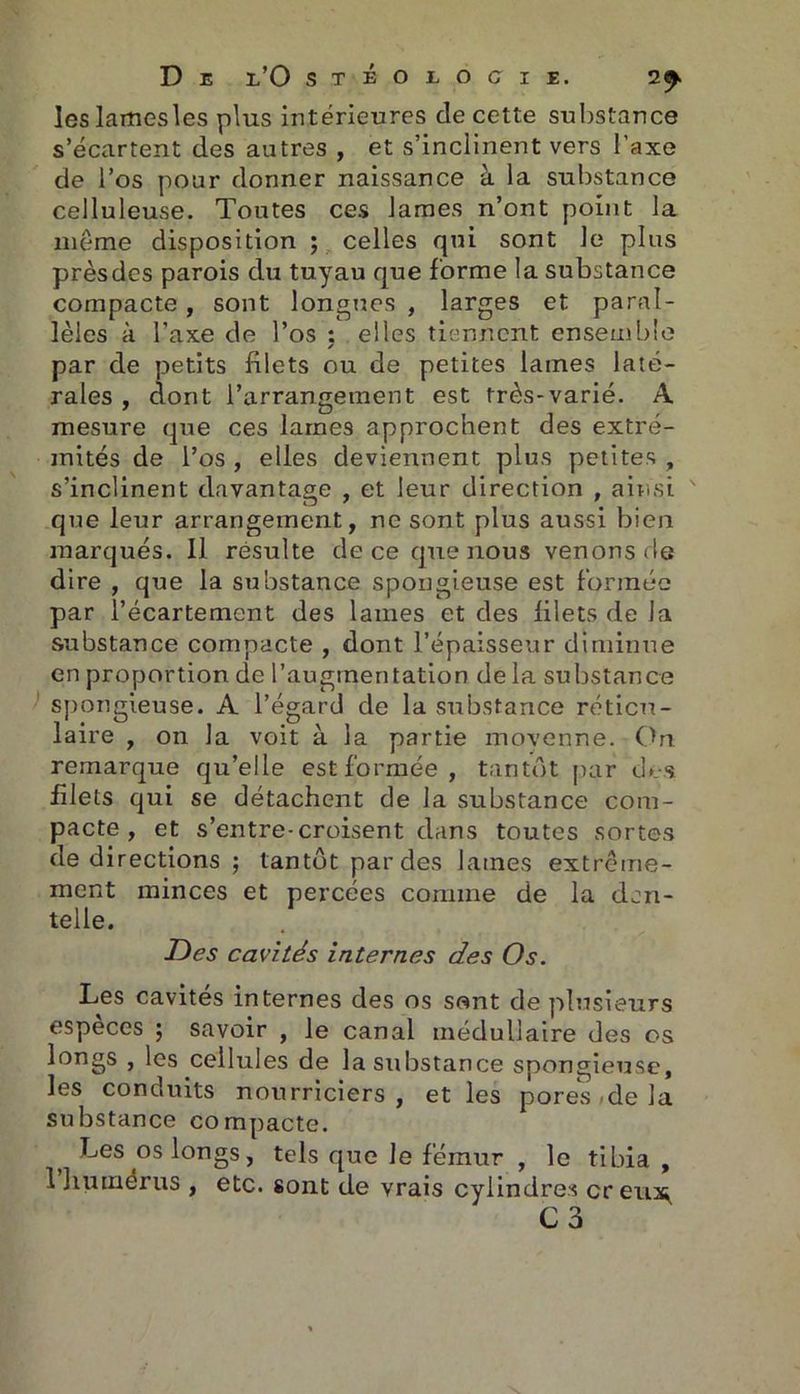 D E l’O stéoeocie. 2<^ leslamesles plus intérieures de cette substance s’écartent des autres , et s’inclinent vers l’axe de l’os pour donner naissance à la substance celluleuse. Toutes ces lames n’ont point la même disposition ; celles qui sont le plus prèsdes parois du tuyau que forme la substance compacte , sont longues , larges et paral- lèles à Taxe de l’os : elles tiennent ensemble ✓ par de petits filets ou de petites lames laté- rales , dont l’arrangement est très-varié. A mesure que ces lames approchent des extré- mités de l’os , elles deviennent plus petites , s’inclinent davantage , et leur direction , ainsi que leur arrangement, ne sont plus aussi bien marqués. Il résulte de ce que nous venons de dire , que la substance spongieuse est formée par l’écartement des lames et des lilets de la substance compacte , dont l’épaisseur diminue en proportion de l’augmentation de la substance spongieuse. A l’égard de la substance réticu- laire , on la voit à la partie moyenne. On remarque qu’elle est formée, tantôt par des filets qui se détachent de la substance com- pacte , et s’entre-croisent dans toutes sortes de directions ; tantôt par des lames extrême- ment minces et percées comme de la den- telle. Des cavités internes des Os. Les cavités internes des os sont de plusieurs especes ; savoir , le canal médullaire des os longs , les cellules de la substance spongieuse, les conduits nourriciers , et les pores <de la substance compacte. Les os longs, tels que Je fémur , le tibia, 1 humérus , etc. sont de vrais cylindres creux,