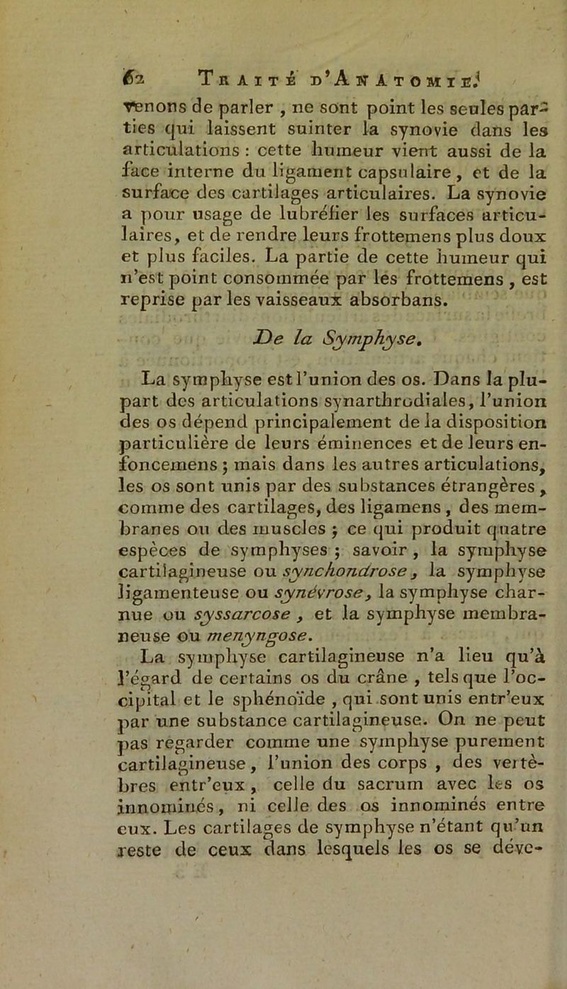 Venons de parler , ne sont point les seules par- ties qui laissent suinter la synovie dans les articulations : cette humeur vient aussi de la face interne du ligament capsulaire, et de la surface des cartilages articulaires. La synovie a pour usage de lubréfier les surfaces articu- laires, et de rendre leurs frottemens plus doux et plus faciles. La partie de cette humeur qui n’est point consommée par les frottemens , est reprise par les vaisseaux absorbans. De la Symphyse. La symphyse est l’union des os. Dans la plu- part des articulations synarthrodiales, l’union des os dépend principalement delà disposition particulière de leurs éminences et de leurs en- foncemens ; mais dans les autres articulations, les os sont unis par des substances étrangères , comme des cartilages, des ligamens , des mem- branes ou des muscles $ ce qui produit quatre espèces de symphyses ; savoir , la symphyse cartilagineuse ou synchondrose, la symphyse ligamenteuse ou synévrose, la symphyse char- nue ou syssarcose , et la symphyse membra- neuse ou menyngose. La symphyse cartilagineuse n’a lieu qu’à l’égard de certains os du crâne , tels que l’oc- cipital et le sphénoïde , qui sont unis entr’eux par une substance cartilagineuse. On ne peut pas regarder comme une symphyse purement cartilagineuse, l’union des corps , des vertè- bres entr’eux , celle du sacrum avec les os in no miné s, ni celle des os innorninés entre eux. Les cartilages de symphyse n’étant qu’un reste de ceux dans lesquels les os se déve-