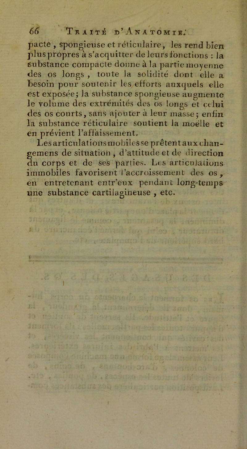 ' r - * 66 Traité d’Anatomie; pacte , spongieuse et réticulaire, les rend bien plus propres à s’acquitter de leurs fonctions : la substance compacte donne à la partie moyenne des os longs , toute la solidité dont elle a besoin pour soutenir les efforts auxquels elle est exposée; la substance spongieuse augmente le volume des extrémités des os longs et celui des os courts, sans ajouter à leur masse; enfin la substance réticulaire soutient la moelle et en prévient l’affaissement. Les articulations mobiles se prêtent aux chan- gemens de situation , d’attitude et de direction du corps et de ses parties. Les articulations immobiles favorisent l’accroissement des os, en entretenant entr’eux pendant long-temps une substance cartilagineuse , etc.
