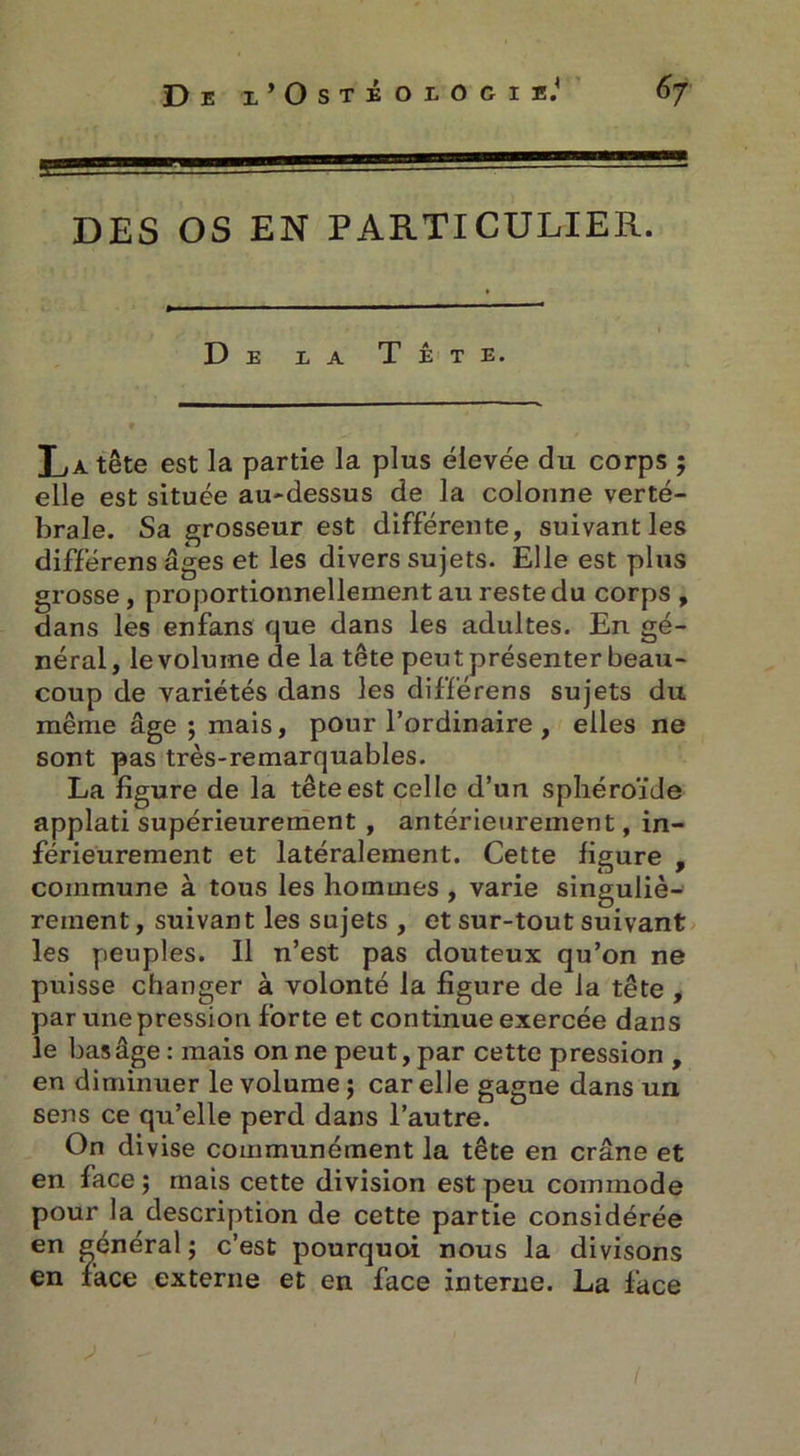 6j De x’Ostéoiocii.1 DES OS EN PARTICULIER. De e a Tête. La tête est la partie la plus élevée du corps ; elle est située au-dessus de la colonne verté- brale. Sa grosseur est différente, suivant les différens âges et les divers sujets. Elle est plus grosse, proportionnellement au reste du corps , dans les enfans que dans les adultes. En gé- néral, le volume de la tête peut présenter beau- coup de variétés dans les différens sujets du même âge ; mais, pour l’ordinaire , elles ne sont pas très-remarquables. La figure de la tête est celle d’un sphéroïde applati supérieurement , antérieurement, in- férieurement et latéralement. Cette figure , commune à tous les hommes , varie singuliè- rement , suivant les sujets , et sur-tout suivant les peuples. 11 n’est pas douteux qu’on ne puisse changer à volonté la figure de la tête , par une pression forte et continue exercée dans le bas âge : mais on ne peut, par cette pression , en diminuer le volume j car elle gagne dans un sens ce qu’elle perd dans l’autre. On divise communément la tête en crâne et en face ; mais cette division est peu commode pour la description de cette partie considérée en général ; c’est pourquoi nous la divisons en face externe et en face interne. La face