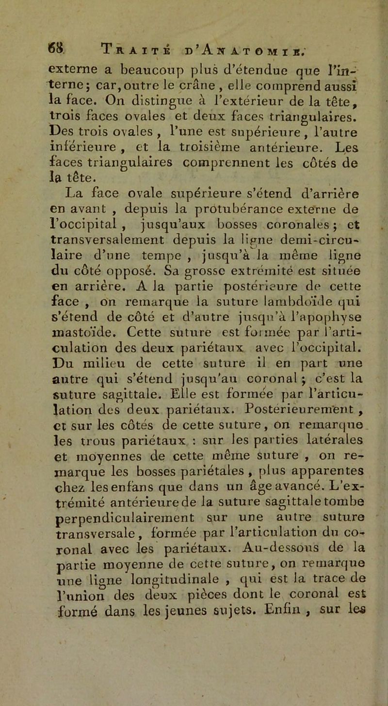 externe a beaucoup plus d’étendue que l’in- terne ; car, outre le crâne , elle comprend aussi la face. On distingue à l’extérieur de la tête, trois faces ovales et deux faces triangulaires. Des trois ovales , l’une est supérieure , l’autre inférieure , et la troisième antérieure. Les faces triangulaires comprennent les côtés de la tête. La face ovale supérieure s’étend d’arrière en avant , depuis la protubérance externe de l’occipital, jusqu’aux bosses coronales ; et transversalement depuis la lipne demi-circu- laire d’une tempe , jusqu’à la même ligne du côté opposé. Sa grosse extrémité est située en arrière. A la partie postérieure de cette face , on remarque la suture lambdoiMe qui s’étend de côté et d’autre jusqu’à l’apophyse inastoïde. Cette suture est formée; par l’arti- culation des deux pariétaux avec l’occipital. Du milieu de cette suture il en part une autre qui s’étend jusqu'au coronal ; c’est la suture sagittale. Elle est formée par l’articu- lation des deux pariétaux. Posterieurement , et sur les côtés de cette suture, on remarque les trous pariétaux : sur les parties latérales et moyennes de cette même suture , on re- marque les bosses pariétales, plus apparentes chez lesenfans que dans un âge avancé. L’ex- trémité antérieure de la suture sagittale tombe perpendiculairement sur une autre suture transversale, formée par l’articulation du co- ronal avec les pariétaux. Au-dessous de la partie moyenne de cette suture, on remarque une ligne longitudinale , qui est la trace de l’union des deux pièces dont le coronal est formé dans les jeunes sujets. Enfin , sur les