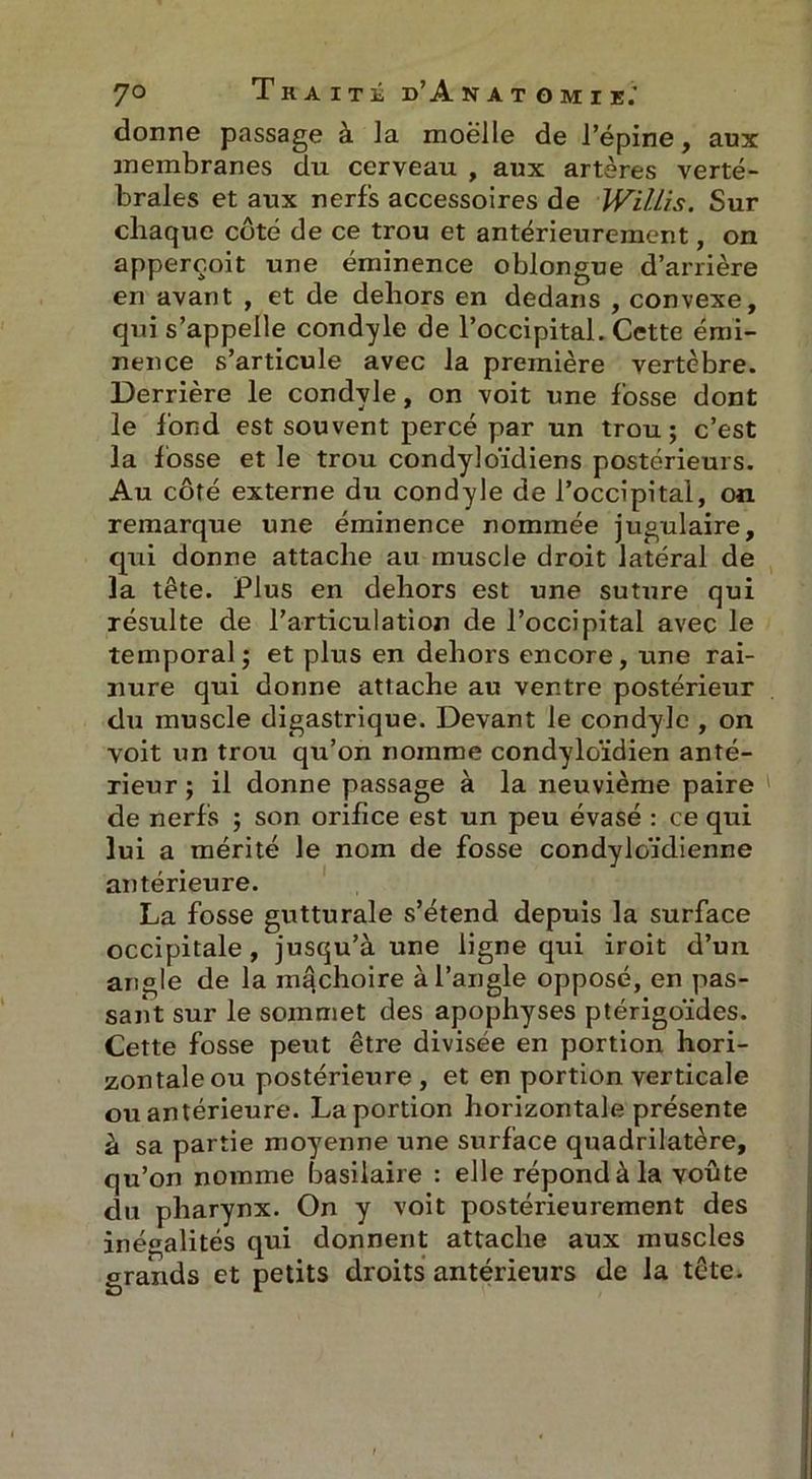 donne passage à ]a moëlle de l’épine, aux membranes du cerveau , aux artères verté- brales et aux nerfs accessoires de JViUis. Sur chaque côté de ce trou et antérieurement, on apperooit une éminence oblongue d’arrière en avant , et de dehors en dedans , convexe, qui s’appelle condyle de l’occipital. Cette émi- nence s’articule avec la première vertèbre. Derrière le condyle, on voit une fosse dont le fond est souvent percé par un trou ; c’est la fosse et le trou condyloïdiens postérieurs. Au côté externe du condyle de l’occipital, on remarque une éminence nommée jugulaire, qui donne attache au muscle droit latéral de la tête. Plus en dehors est une suture qui résulte de l’articulation de l’occipital avec le temporal ; et plus en dehors encore, une rai- nure qui donne attache au ventre postérieur du muscle digastrique. Devant le condyle , on voit un trou qu’on nomme condyloïdien anté- rieur; il donne passage à la neuvième paire de nerfs ; son orifice est un peu évasé : ce qui lui a mérité le nom de fosse condyloïdienne antérieure. La fosse gutturale s’étend depuis la surface occipitale , jusqu’à une ligne qui iroit d’un angle de la mâchoire à l’angle opposé, en pas- sant sur le sommet des apophyses ptérigoïdes. Cette fosse peut être divisée en portion hori- zontale ou postérieure , et en portion verticale ou antérieure. La portion horizontale présente à sa partie moyenne une surface quadrilatère, qu’on nomme basilaire : elle répond à la voûte du pharynx. On y voit postérieurement des inégalités qui donnent attache aux muscles grands et petits droits antérieurs de la tête.