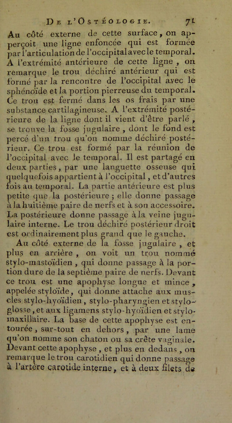 Au côté externe de cette surface, on ap- perçoit une ligne enfoncée qui est formée par l’articulation de Poccipitalavecle temporal. A i’extrémité antérieure de cette ligne , on remarque le trou déchiré antérieur qui est formé par la rencontre de l’occipital avec le sphénoïde et la portion pierreuse du temporal. Ce trou est fermé dans les os frais par une substance cartilagineuse. A l’extrémité posté- rieure de la ligne dont il vient d’être parlé , se trouve la fosse jugulaire , dont le fond est percé d’un trou qu’on nomme déchiré posté- rieur. Ce trou est formé par la réunion de l’occipital avec le temporal. Il est partagé en deux parties, par une languette osseuse qui quelquefois appartient à l’occipital, et d’autres fois au temporal. La partie antérieure est plus petite que la postérieure ; elle donne passage à la huitième paire de nerfs et à son accessoire. La postérieure donne passage à la veine jugu- laire interne. Le trou déchiré postérieur droit est ordinairement plus grand que le gauche. Au côté externe de la fosse jugulaire , et plus en arrière , on voit un trou nommé stylo-mastoïdien , qui donne passage à la por- tion dure de la septième paire de nerfs. Devant ce trou est une apophyse longue et mince , appelée styloïde, qui donne attache aux mus- cles stylo-hyoïdien , stylo-pharyngien et stylo-' glosse,et aux ligamens stylo-hyoïdien et stylo- maxillaire. La base de cette apophyse est en- tourée , sur-tout en dehors, par une lame qu’on nomme son chaton ou sa crête vaginale. Devant cette apophyse , et plus en dedans , on remarque le trou carotidien qui donne passage à l’artère carotide interne, et à deux nlets de