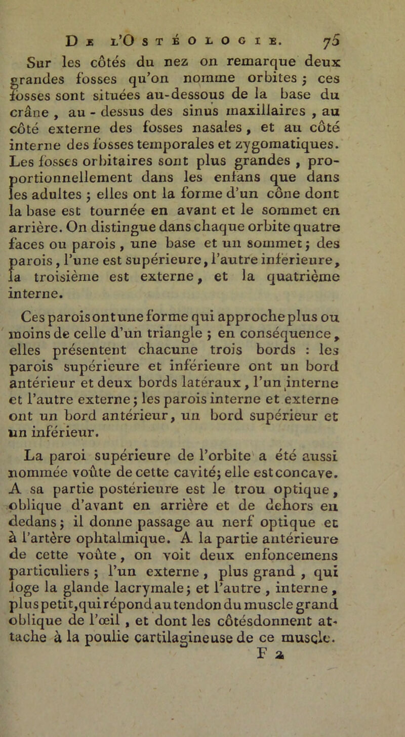 D £ i/O sTBOrociE. 70 Sur les côtés du nez on remarque deux grandes fosses qu’on nomme orbites ; ces fosses sont situées au-dessous de la base du crâne , au - dessus des sinus maxillaires , au côté externe des fosses nasales , et au côté interne des fosses temporales et zygomatiques. Les fosses orbitaires sont plus grandes , pro- portionnellement dans les enfans que dans les adultes ; elles ont la forme d’un cône dont la base est tournée en avant et le sommet en arrière. On distingue dans chaque orbite quatre faces ou parois , une base et un sommet ; des parois, l’une est supérieure, l’autre inférieure, la troisième est externe, et la quatrième interne. Ces paroisontune forme qui approcheplus ou moins de celle d’un triangle ; en conséquence , elles présentent chacune trois bords : les parois supérieure et inférieure ont un bord antérieur et deux bords latéraux , l’un interne et l’autre externe ; les parois interne et externe ont un bord antérieur, un bord supérieur et un inférieur. La paroi supérieure de l’orbite a été aussi nommée voûte de cette cavité; elle est concave. A sa partie postérieure est le trou optique, oblique d’avant en arrière et de dehors en dedans ; il donne passage au nerf optique et à l’artère ophtalmique. A la partie antérieure de cette voûte, on voit deux enfoncemens particuliers ; l’un externe , plus grand , qui loge la glande lacrymale ; et l’autre , interne , plus petit,qui répond au tendon du muscle grand oblique de l’œil , et dont les côtésdonnent at- tache à la poulie cartilagineuse de ce muscle. F a