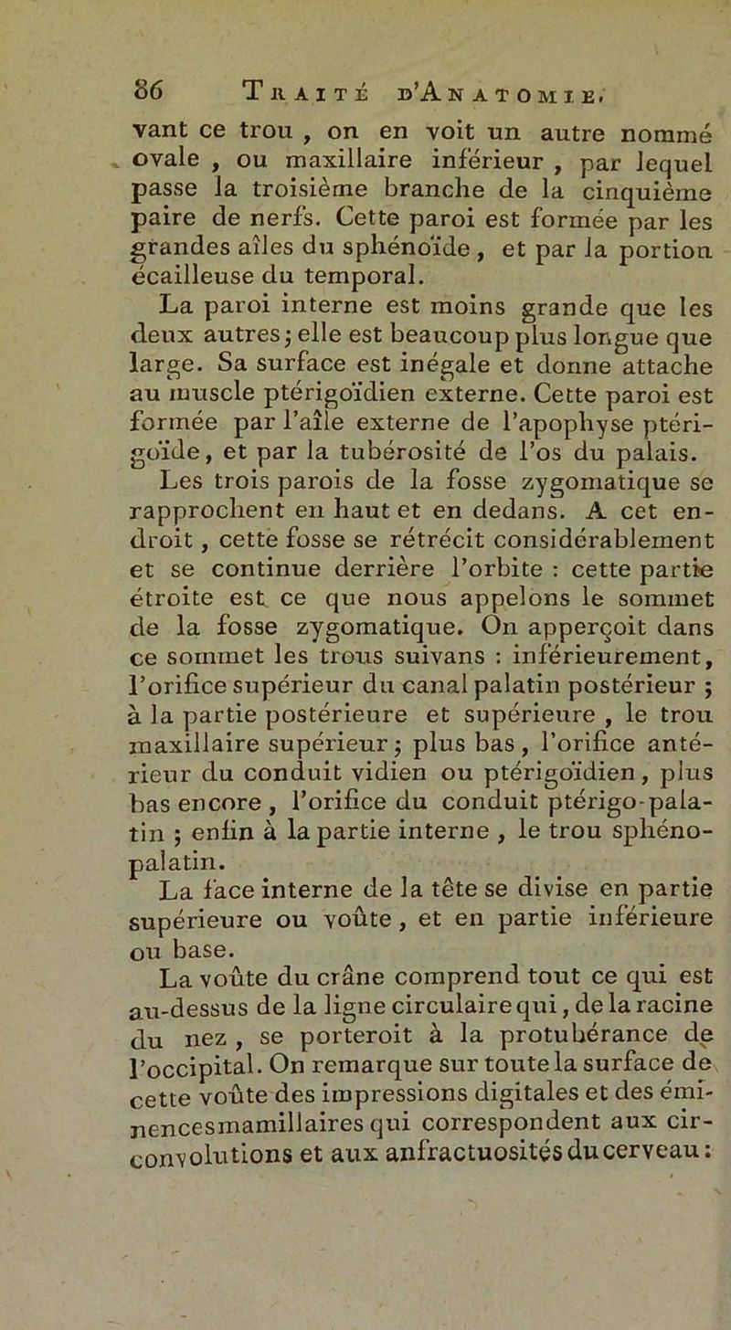 vant ce trou , on en voit un autre nommé ovale , ou maxillaire inférieur , par lequel passe la troisième branche de la cinquième paire de nerfs. Cette paroi est formée par les grandes ailes du sphénoïde , et par la portion écailleuse du temporal. La paroi interne est moins grande que les deux autres ; elle est beaucoup plus longue que large. Sa surface est inégale et donne attache au muscle ptérigoïdien externe. Cette paroi est formée par l’aîle externe de l’apophyse ptéri- goïde, et par la tubérosité de l’os du palais. Les trois parois de la fosse zygomatique se rapprochent en haut et en dedans. A cet en- droit , cette fosse se rétrécit considérablement et se continue derrière l’orbite : cette partie étroite est ce que nous appelons le sommet de la fosse zygomatique. On apperçoit dans ce sommet les trous suivans : inférieurement, l’orifice supérieur du canal palatin postérieur ; à la partie postérieure et supérieure , le trou maxillaire supérieur; plus bas, l’orifice anté- rieur du conduit vidien ou ptérigoïdien, plus bas encore , l’orifice du conduit ptérigo-pala- tin ; enfin à la partie interne , le trou sphéno- palatin. La face interne de la tête se divise en partie supérieure ou voûte , et en partie inférieure ou base. La voûte du crâne comprend tout ce qui est au-dessus de la ligne circulaire qui, de la racine du nez , se porteroit à la protubérance de l’occipital. On remarque sur toute la surface de cette voûte des impressions digitales et des émi- nencesmamillaires qui correspondent aux cir- convolutions et aux anfractuosités du cerveau: