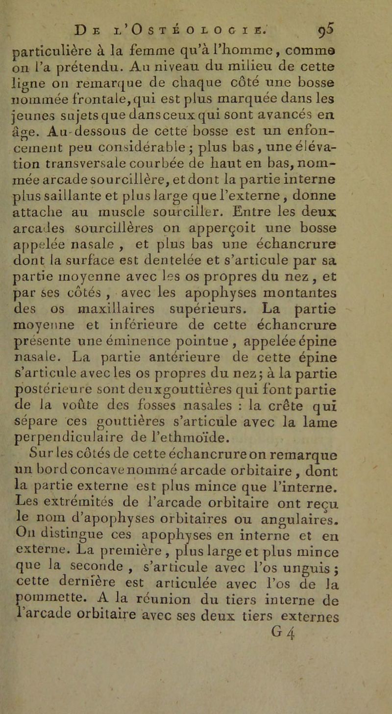 particulière à la femme qu’à l’homme, comme on l’a prétendu. Au niveau du milieu de cette ligne on remarque de chaque côté une bosse nommée frontale, qui est plus marquée dans les jeunes sujets que dansceux qui sont avancés en âge. Au- dessous de cette bosse est un enfon- cement peu considérable; plus bas, une éléva- tion transversale courbée de haut en bas, nom- mée arcade sourcilière, et dont la partie interne plus saillante et plus large que l’externe , donne attache au muscle sourciller. Entre les deux arcades sourcilières on apperçoit une bosse appelée nasale , et plus bas une échancrure dont la surface est dentelée et s’articule par sa partie moyenne avec les os propres du nez, et par ses côtés , avec les apophyses montantes des os maxillaires supérieurs. La partie moyenne et inférieure de cette échancrure présente une éminence pointue, appelée épine nasale. La partie antérieure de cette épine s’articule avec les os propres du nez; à la partie postérieure sont deuxgouttières qui font partie de la voûte des fosses nasales : la crête qui sépare ces gouttières s’articule avec la lame perpendiculaire de l’ethmoïde. Sur les côtés de cette échancrureon remarque un bord concave nommé arcade orbitaire , dont la partie externe est plus mince que l’interne. Les extrémités de l’arcade orbitaire ont reçu le nom d’apophyses orbitaires ou angulaires. O11 distingue ces apophyses en interne et en externe. La première, plus large et plus mince que la seconde, s’articule avec l’os unguis ; cette dernière est articulée avec l’os de la pommette. A la réunion du tiers interne de 1 arcade orbitaire avec ses deux tiers externes G4