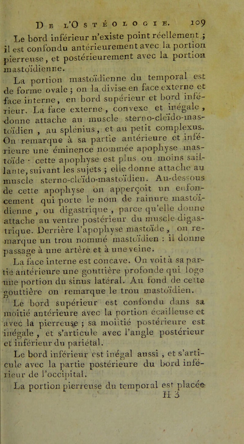 Le bord inférieur n’existe point réellement ; il est confondu antérieurement avec la portion pierreuse, et postérieurement avec la portion mastoïdienne. La portion mastoïdienne du temporal est de forme ovale ; on la divise en face externe et face interne, en bord supérieur et bord infe- rieur. La face externe, convexe et inégale , donne attache au muscle sterno-cléido-mas- toïdien , au splénius, et au petit complexes.. On remarque à sa partie anterieure et infe- rieure une éminence nommée apophyse mas- toïde ■ cette apophyse est plus ou moins sail- lante, suivant les sujets ; elle donne attache au muscle sterno-cléido-mastoïdien. Au-dessous de cette apophyse on apperçoit un enfon- cement qui porte le nom de rainure mastoï- dienne , ou digastrique , parce qu’elle donne attache au ventre postérieur du muscle digas- trique. Derrière l’apophyse mastoïde , ou re- marque un trou nomme mastoïdien : il donne passage à une artère et à une veine. La face interne est concave. On voit à sa par- tie antérieure une gouttière profonde qui loge une portion du sinus latéral. Au fond de celte gouttière on remarque le trou mastoïdien. Le bord supérieur est confondu dans sa moitié antérieure avec la portion écailleuse et avec la pierreuse 5 sa rnoiitié postérieure est inégale , et s’articule avec l’angle postérieur et inférieur du pariétal. Le bord inférieur est inégal aussi , et s’arti- cule avec la partie postérieure du bord infé- rieur de l’occipital. La portion pierreuse du temporal est placée H d I
