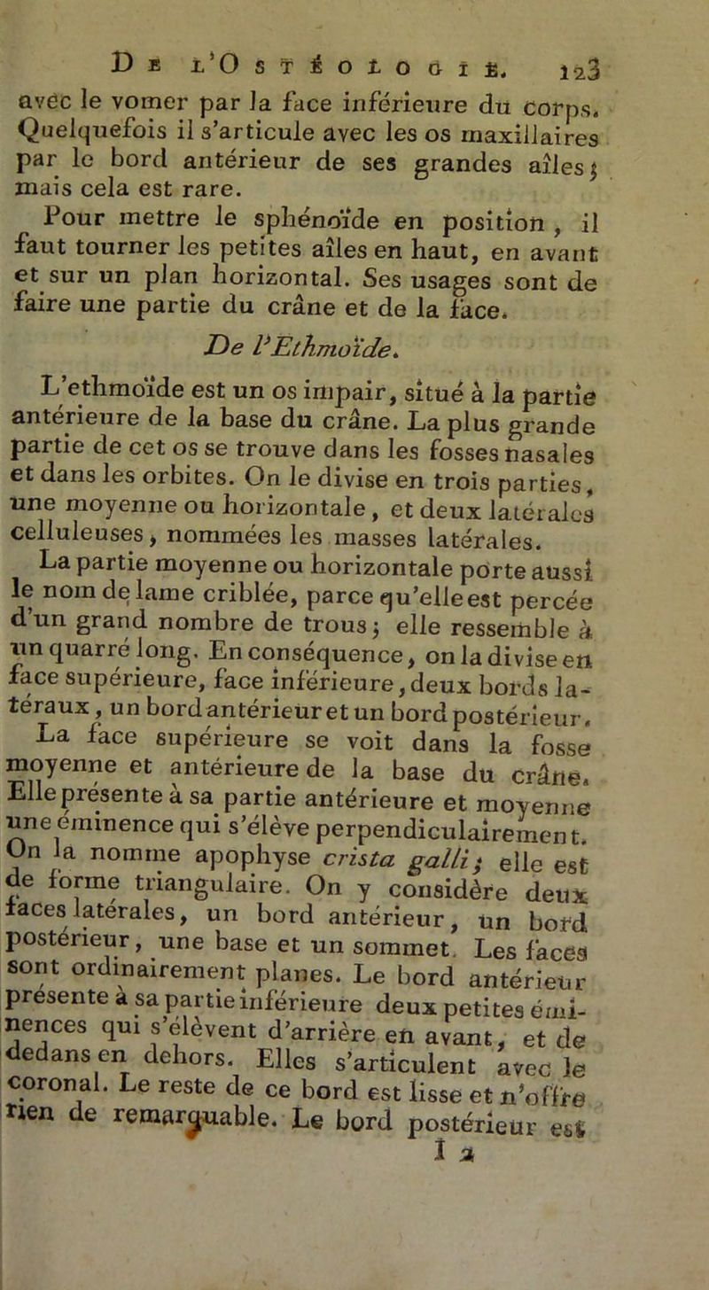 D E l/O ST^OlOÔÎjB. 1^3 avec le vomer par la face inférieure du corps. Quelquefois il s’articule avec les os maxillaires par le bord antérieur de ses grandes ailes 5 mais cela est rare. Pour mettre le sphénoïde en position , il faut tourner les petites ailes en haut, en avant et sur un plan horizontal. Ses usages sont de faire une partie du crâne et de la face. De VEthmoïde. L’ethmoïde est un os impair, situé à la partie antérieure de la base du crâne. La plus grande partie de cet os se trouve dans les fosses nasales et dans les orbites. On le divise en trois parties, une moyenne ou horizontale, et deux latérales celluleuses > nommées les masses latérales. La partie moyenne ou horizontale porte aussi le nom de lame criblée, parce qu’elle est percée d’un grand nombre de trous3 elle ressemble à un quarré long. En conséquence, on la divise en. face supérieure, face inférieure,deux bords la- téraux , un bordantérieur et un bord postérieur. La face supérieure se voit dans la fosse moyenne et antérieure de la base du crâne. Elle présente a sa partie antérieure et moyenne une eminence qui s’élève perpendiculairement. On la nomme apophyse crista gal/i) elle est de lorme triangulaire. On y considère deux iaces latérales, un bord antérieur, un bord postérieur, une base et un sommet Les facea sont ordinairement planes. Le bord antérieur présente a sa partie inférieure deux petites émi- nences qui s’élèvent d’arrière en avant, et de edans en dehors. Elles s’articulent avec le coron al. Le reste de ce bord est lisse et n'offre . - — ~ * fi n o ten de remarquable. Le bord postérieur i % esi