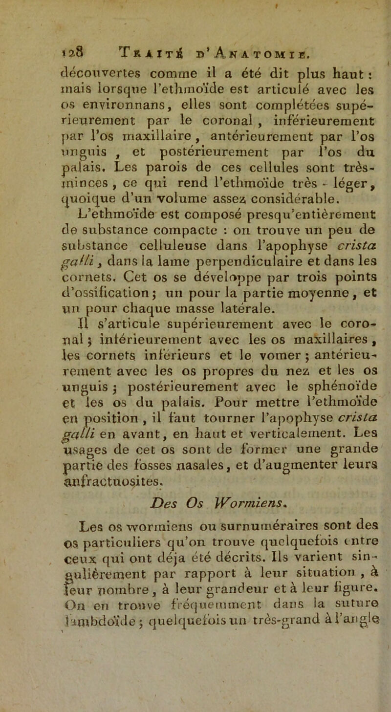 t 128 Traité d’Anatomie, découvertes comme il a été dit plus haut : mais lorsque l’ethmoïde est articulé avec les os environnans, elles sont complétées supé- rieurement par le coronal , inférieurement par l’os maxillaire , antérieurement par l’os unguis , et postérieurement par l’os du palais. Les parois de ces cellules sont très- minces , ce qui rend l’ethmoide très - léger, quoique d’un volume assez; considérable. L’ethmoïde est composé presqu’entièrement de substance compacte : on trouve un peu de substance celluleuse dans l’apophyse crista galli y dans la lame perpendiculaire et dans les cornets. Cet os se développe par trois points d’ossification j un pour la partie moyenne, et un pour chaque masse latérale. fl s’articule supérieurement avec le coro- nal ; intérieurement avec les os maxillaires , les cornets inferieurs et le vomer ; antérieu- rement avec les os propres du nez et les os unguis \ postérieurement avec le sphénoïde et les os du palais. Pour mettre l’ethmoïde en position , il faut tourner l’apophyse crista galli en avant, en haut et verticalement. Les usages de cet os sont de former une grande partie des fosses nasales, et d’augmenter leurs anfractuosités. Des Os Wormiens, Les os wormiens ou surnuméraires sont des OS, particuliers qu’on trouve quelquefois mtre ceux qui ont déjà été décrits. Ils varient sin- gulièrement par rapport à leur situation , à leur nombre, à leur grandeur et à leur figure. On en trouve fréquemment dans ia suture îambdoïde ; quelquefois un très-grand à l’angle