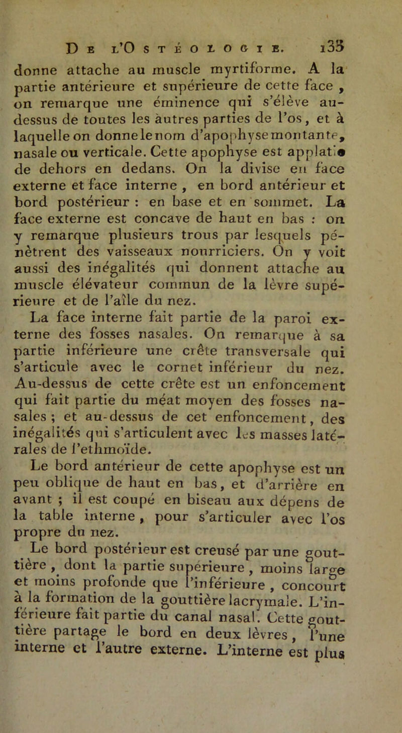 donne attache au muscle myrtiforme. A la partie antérieure et supérieure de cette face , on remarque une éminence qui s’élève au- dessus de toutes les autres parties de l’os, et à laquelle on donnelenom d’apophysemontante, nasale ou verticale. Cette apophyse est applat!» de dehors en dedans. On la divise en face externe et face interne , en bord antérieur et bord postérieur : en base et en sommet. La face externe est concave de haut en bas : on. y remarque plusieurs trous par lesquels pé- nètrent des vaisseaux nourriciers. On y voit aussi des inégalités qui donnent attache au muscle élévateur commun de la lèvre supé- rieure et de l’aile du nez. La face interne fait partie de la paroi ex- terne des fosses nasales. On remarque à sa partie inférieure une ciête transversale qui s’articule avec le cornet inférieur du nez. Au-dessus de cette crête est un enfoncement qui fait partie du méat moyen des fosses na- sales ; et au-dessus de cet enfoncement, des inégalités qui s’articulent avec les masses laté- rales de l’ethmoïde. Le bord antérieur de cette apophyse est un peu oblique de haut en bas, et d’arrière en avant ; il est coupé en biseau aux dépens de la table interne , pour s’articuler avec l’os propre du nez. Le bord postérieur est creusé par une gout- tière , dont la partie supérieure, moins large et moins profonde que l’inférieure , concourt à la formation de la gouttière lacrymale. L’in- férieure fait partie du canal nasal. Cette gout- tière partage le bord en deux lèvres, l’une interne et l’autre externe. L’interne est plus