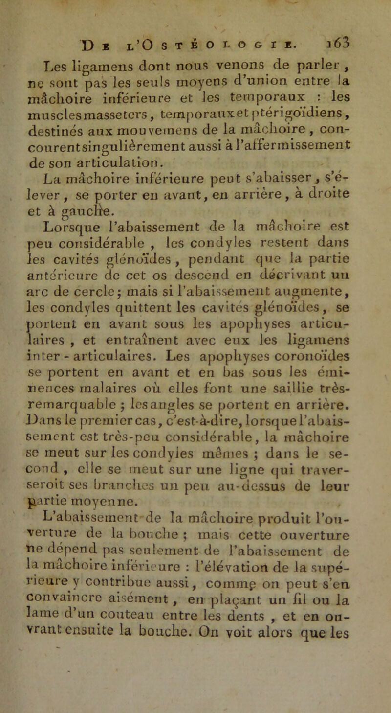 Les ligamens dont nous venons de parler , ne sont pas les seuls moyens d’union entre la mâchoire inférieure et les temporaux : les muscles masseters, temporaux et ptérigoïdiens, destinés aux inouvemens de la mâchoire , con- courentsingulièrcment aussi à l'affermissement de son articulation. La mâchoire inférieure peut s’abaisser, s’é- lever , se porter en avant, en arriére , à droite et à gau elfe. Lorsque l’abaissement de la mâchoire est peu considérable , les condyles restent dans les cavités glénoïdes , pendant que la partie antérieure de cet os descend en décrivant un arc de cercle -, mais si l’abaissement augmente, les condyles quittent les cavités glénoïdes, se portent en avant sous les apophyses articu- laires , et entraînent avec eux les ligatuens inter - articulaires. Les apophyses coronoïdes se portent en avant et en bas sous les émi- nences malaires où elles font une saillie très- remarquable -, les angles se portent en arrière. Dans le premier cas, c’est-à-dire, lorsque l’abais- sement est très-peu considérable, la mâchoire se meut sur les condyles mêmes ; dans le se- cond , elle se meut sur une ligne qui traver- seroit ses branches un peu au-dessus de leur partie moyenne. L’abaissement'de la mâchoire produit l’ou- verture de la bouche ; mais cette ouverture ne dépend pas seulement de l’abaissement de la mâchoire inférieure : l’élévation de la supé- rieure y contribue aussi, coinmp on peut s’en convaincre aisément, en plaçant un fil ou la lame d un couteau entre les dents , et en ou- vrant ensuite la bouche. On voit alors que les
