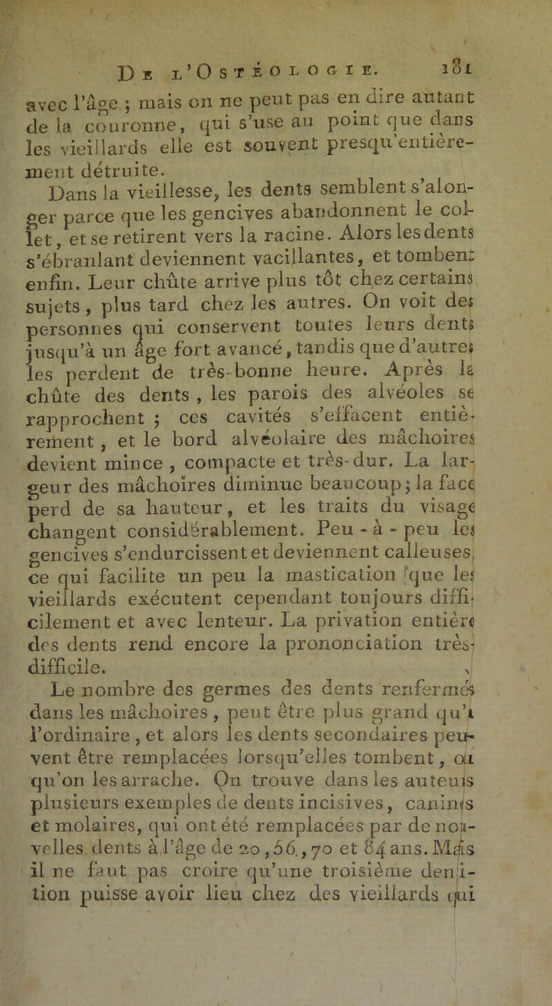 avec l’âge ; mais on ne peut pas en dire autant de la couronne, qui s’use au point que dans les vieillards elle est souvent presqu entière- ment détruite. Dans la vieillesse, les dents semblent s alon- ger parce que les gencives abandonnent le col- let, et se retirent vers la racine. Alors les dents s’ébranlant deviennent vacillantes, et tombent enfin. Leur chute arrive plus tôt chez certains sujets, plus tard chez les autres. On voit dei personnes qui conservent toutes leurs dents jusqu’à un âge fort avancé, tandis que d’autres les perdent de très-bonne heure. Après la chûte des dents , les parois des alvéoles se rapprochent ; ces cavités s’effacent entiè- renient , et le bord alvéolaire des mâchoires devient mince , compacte et très-dur. La lar- geur des mâchoires diminue beaucoup; la face perd de sa hauteur, et les traits du visage changent considérablement. Peu - à - peu les gencives s’endurcissent et deviennent calleuses, ce qui facilite un peu la mastication que les vieillards exécutent cependant toujours diffi- cilement et avec lenteur. La privation entière des dents rend encore la prononciation très- difficile. Le nombre des germes des dents renfermés dans les mâchoires , peut être plus grand qu’i l’ordinaire , et alors les dents secondaires peu- vent être remplacées lorsqu’elles tombent, ai qu’on les arrache. On trouve dans les auteujs plusieurs exemples de dents incisives, caninfs et molaires, qui ont été remplacées par de nou- velles dents à l’age de 2,0,56., 70 et 84 ans. Mas il ne faut pas croire qu’une troisième denji- tion puisse avoir lieu chez des yieiliards qui